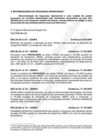 4. RECOMENDAÇÕES DE SEGURANÇA OPERACIONAL2
Recomendação de Segurança Operacional é uma medida de caráter
preventivo ou corretivo determinada pela Autoridade Aeronáutica ou pelo Elo-
SIPAER para o seu respectivo âmbito de atuação, visando eliminar ou mitigar o risco
decorrente de uma condição latente ou de uma falha ativa.
4.1 À Agência Nacional de Aviação Civil
RECOMENDA-SE:
RSV (A) 45/ A / 07 – CENIPA Emitida em 21/07/2007
Restringir, de imediato, a operação da pista 17R/35L (pista principal), do Aeroporto de
Congonhas (SBSP), à condição de “pista seca”.
RSV (A) 46 / A / 07 – CENIPA Emitida em 17 / 09 /2007
Considerar como PRATICÁVEIS as pistas 17R/35L (principal) e 17L/35R (auxiliar) do
Aeroporto de Congonhas (SBSP), somente quando suas características superficiais
atenderem aos requisitos de resistência à derrapagem previstos na Instrução de Aviação
Civil – IAC 4302, de 28 MAIO 2001, observando-se a Recomendação de Segurança de
Vôo - RSV (A) 45 / A / 07 – CENIPA, emitida em 21/07/2007.
RSV (A) 47 / A / 07 – CENIPA Emitida em 17 / 09 /2007
Avaliar a condição (de) PRATICÁVEL das pistas 17R/35L (principal) e 17L/35R (auxiliar)
do Aeroporto de Congonhas (SBSP), com base nos resultados dos testes de medição de
atrito e de textura superficial de seus pavimentos, realizados e encaminhados pela
Administração Aeroportuária após a construção, recapeamento, manutenção das pistas ou
averiguação periódica, de acordo com a IAC 4302, de 28 MAIO 2001.
RSV (A) 48 / A / 07 – CENIPA Emitida em 17 / 09 /2007
Manter efetivo controle da execução, por parte da Administração Aeroportuária, dos testes
de medição de atrito e de textura superficial dos pavimentos das pistas 17R/35L (principal)
e 17L/35R (auxiliar) do Aeroporto de Congonhas (SBSP) após a construção, o
recapeamento, a manutenção das pistas ou averiguação periódica, conforme estabelecido
pela IAC 4302, de 28 MAIO 2001.
RSV (A) 49 / A / 07 – CENIPA Emitida em 17 / 09 /2007
Estabelecer parâmetros e procedimentos para garantir a segurança das operações aéreas
da pista 17L/35R (auxiliar) do Aeroporto de Congonhas (SBSP), em caso de precipitação
pluviométrica.
2
O termo Recomendação de Segurança Operacional (RSO) substituiu o termo Recomendação de Segurança
de Vôo (RSV) a partir de 31 de outubro de 2008, com a reedição da NSCA 3-1 Conceituação de Vocábulos,
Expressões e Símbolos de Uso no SIPAER.
 