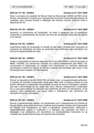 RF A- 67/CENIPA/2009 PR - MBK 17 JUL 2007
108/122
RSO (A) 177 / 09 – CENIPA Emitida em 27 / OUT /2009
Rever o processo de aceitação do Manual Geral de Manutenção (MGM) da TAM Linhas
Aéreas, considerando o impacto que o agrupamento de panes monitoradas pelo sistema de
qualidade, para correção durante a realização dos cheques maiores, pode ter sobre a
segurança de vôo.
RSO (A) 178 / 09 – CENIPA Emitida em 27 / OUT /2009
Aprimorar os mecanismos de fiscalização, de modo a assegurar que os operadores
mantenham a rastreabilidade dos eventos, por meio de mecanismos adequados de registro
e de “backup”.
RSO (A) 179 / 09 – CENIPA Emitida em 27 / OUT /2009
Implementar ações de fiscalização no sentido de que sejam iniciados e/ou concluídos os
processos de certificação de todos os aeroportos cuja certificação seja mandatória nos
termos da regulamentação em vigor.
RSO (A) 180 / 09 – CENIPA Emitida em 27 / OUT /2009
Avaliar a implantação de áreas de segurança de fim de pista (RESA), conforme previsto no
RBAC 154/2009, nos aeródromos incluídos nos critérios estabelecidos pelo RBAC 139,
comunicando à Organização da Aviação Civil Internacional as eventuais diferenças
encontradas no Brasil em relação às normas e práticas recomendadas pelo Anexo 14 da
Convenção sobre Aviação Civil Internacional.
RSO (A) 181 / 09 – CENIPA Emitida em 27 / OUT /2009
Revisar os dispositivos da IAC 2328-0790, de modo incluir, na regulamentação pertinente,
o requisito de submeter à aprovação prévia pela ANAC todo e qualquer projeto do qual
decorra alteração ou restauração de pavimento de pista de pouso e decolagem (qualquer
que seja a denominação de seu objeto, tais como: reforma, recapeamento, recuperação
etc.) e que possa implicar em alteração nos coeficientes de atrito, de macrotextura, ou de
qualquer outra característica que possa afetar o desempenho das aeronaves nas
operações de pouso e decolagem.
RSO (A) 182 / 09 – CENIPA Emitida em 27 / OUT /2009
Revisar a regulamentação vigente, em coordenação com o Departamento de Controle do
Espaço Aéreo, observando as normas e práticas recomendadas emitidas pela Organização
de Aviação Civil Internacional, de modo a estabelecer procedimentos, atribuições e
responsabilidades quanto à suspensão e à liberação das operações de pouso e
decolagens nos aeródromos em decorrência da impraticabilidade temporária ou da
mudança das características físicas e/ou operacionais das pistas.
 
