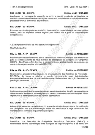 RF A- 67/CENIPA/2009 PR - MBK 17 JUL 2007
109/122
RSO (A) 183 / 09 – CENIPA Emitida em 27 / OUT /2009
Aperfeiçoar os processos de regulação de modo a permitir a adoção, de imediato, de
medidas preventivas referentes a situações conhecidas, evitando que a morosidade em tais
processos diminua e eficiência da prevenção.
RSO (A) 184 / 09 – CENIPA Emitida em 27 / OUT /2009
Promover ampla divulgação do conteúdo deste relatório, especialmente para seu público
interno, para as empresas aéreas regidas pelo RBHA 121 e para as administrações
aeroportuárias.
4.2 À Empresa Brasileira de Infra-estrutura Aeroportuária
RECOMENDA-SE:
RSV (A) 153 / A / 07 – CENIPA Emitida em 18/DEZ/2007
Providenciar o reposicionamento e/ou a calibração do nível de iluminação dos refletores do
pátio de estacionamento do novo terminal de passageiros do aeroporto de Congonhas
(SBSP) – São Paulo, a fim de evitar o ofuscamento dos pilotos durante as operações de
pouso e decolagem na pista principal (17R / 35L).
RSV (A) 154 / A / 07 – CENIPA Emitida em 18/DEZ/2007
Reformular os procedimentos utilizados no processamento dos Relatórios de Prevenção -
RELPREV, de forma a priorizar o pronto conhecimento pelas Administrações
Aeroportuárias Locais (AAL) e sua imediata análise, deliberação e execução das ações de
prevenção pertinentes.
RSV (A) 155 / A / 07 – CENIPA Emitida em 18/DEZ/2007
Implementar procedimentos que estabeleçam a participação ativa da AAL na supervisão de
obras nos seus aeroportos, visando garantir o pleno conhecimento das modificações físicas
implantadas e a compatibilização de práticas operacionais.
RSO (A) 185 / 09 – CENIPA Emitida em 27 / OUT /2009
Adotar as providências cabíveis de modo a permitir o início dos processos de certificação
dos aeroportos sob sua administração ainda não certificados e cuja certificação seja
mandatória nos termos da regulamentação vigente.
RSO (A) 186 / 09 – CENIPA Emitida em 27 / OUT /2009
Intensificar, nos Exercícios de Emergência Aeronáutica Completos (EXEAC), a
necessidade de uma coordenação entre os órgãos de segurança pública e de defesa civil
 
