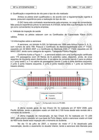RF A- 67/CENIPA/2009 PR - MBK 17 JUL 2007
11/122
d. Qualificação e experiência de vôo para o tipo de vôo realizado
Ambos os pilotos eram qualificados e, de acordo com a regulamentação vigente à
época, possuíam experiência para a realização do tipo de vôo.
O SIC havia sido contratado recentemente pela empresa, no cargo de comandante.
Não possuía experiência prévia na aeronave A-319/320, tendo feito sua formação no A-320
(já como comandante) na própria empresa.
e. Validade da inspeção de saúde
Ambos os pilotos estavam com os Certificados de Capacidade Física (CCF)
válidos.
1.6 Informações sobre a aeronave
A aeronave, um bimotor A-320, foi fabricada em 1998 pela Airbus France S. A. S.,
com número de série 789. Possuía o Certificado de Aeronavegabilidade (CA) nº 17222,
expedido em 30 MAIO 2007, e o Certificado de Matrícula (CM) nº 17222, expedido em 30
MAIO 2007, tendo como categoria de registro: Transporte Público Regular.
Conforme ilustra a Figura 1 - , a aeronave estava com uma configuração certificada
para 174 passageiros (com 29 fileiras de 6 assentos cada), dispondo, ainda, de onze
assentos de tripulante assim distribuídos: 4 na cabine de comando (sendo 2 para os pilotos
e 2 “jump seats”); e 7 na cabine de passageiros (sendo 2 junto à porta dianteira esquerda,
2 junto à porta traseira esquerda, 2 junto à porta traseira direita e 1 junto ao banheiro
traseiro direito).
Figura 1 - Configuração interna do PR-MBK.
A última revisão geral, do tipo Check C6, foi realizada em 27 NOV 2006, pela
Pacific Airlines, tendo a aeronave voado um total de 2.109 horas desde esta revisão até o
momento do acidente.
A última inspeção de manutenção, do tipo Check A3, foi realizada em 13 JUN
2007, pelo próprio operador em sua base de Porto Alegre, tendo a aeronave voado um total
de 409 horas desde essa inspeção até o momento do acidente.
No dia 13 de julho de 2007, o reversor do motor nº 2 foi desativado pela
manutenção, devido a vazamento no atuador interior, tendo a aeronave sido liberada para
 