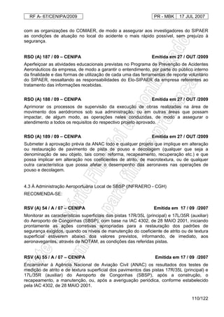 RF A- 67/CENIPA/2009 PR - MBK 17 JUL 2007
110/122
com as organizações do COMAER, de modo a assegurar aos investigadores do SIPAER
as condições de atuação no local do acidente o mais rápido possível, sem prejuízo à
segurança.
RSO (A) 187 / 09 – CENIPA Emitida em 27 / OUT /2009
Aperfeiçoar as atividades educacionais previstas no Programa de Prevenção de Acidentes
Aeronáuticos da empresa, de modo a garantir o entendimento, por parte do público interno
da finalidade e das formas de utilização de cada uma das ferramentas de reporte voluntário
do SIPAER, ressaltando as responsabilidades do Elo-SIPAER da empresa referentes ao
tratamento das informações recebidas.
RSO (A) 188 / 09 – CENIPA Emitida em 27 / OUT /2009
Aprimorar os processos de supervisão da execução de obras realizadas na área de
movimento dos aeródromos sob sua administração, ou em outras áreas que possam
impactar, de algum modo, as operações neles conduzidas, de modo a assegurar o
atendimento a todos os requisitos do respectivo projeto aprovado.
RSO (A) 189 / 09 – CENIPA Emitida em 27 / OUT /2009
Submeter à aprovação prévia da ANAC todo e qualquer projeto que implique em alteração
ou restauração de pavimento de pista de pouso e decolagem (qualquer que seja a
denominação de seu objeto, tais como: reforma, recapeamento, recuperação etc.) e que
possa implicar em alteração nos coeficientes de atrito, de macrotextura, ou de qualquer
outra característica que possa afetar o desempenho das aeronaves nas operações de
pouso e decolagem.
4.3 À Administração Aeroportuária Local de SBSP (INFRAERO - CGH)
RECOMENDA-SE:
RSV (A) 54 / A / 07 – CENIPA Emitida em 17 / 09 /2007
Monitorar as características superficiais das pistas 17R/35L (principal) e 17L/35R (auxiliar)
do Aeroporto de Congonhas (SBSP), com base na IAC 4302, de 28 MAIO 2001, iniciando
prontamente as ações corretivas apropriadas para a restauração dos padrões de
segurança exigidos, quando os níveis de manutenção do coeficiente de atrito ou de textura
superficial estiverem abaixo dos valores previstos, informando, de imediato, aos
aeronavegantes, através de NOTAM, as condições das referidas pistas.
RSV (A) 55 / A / 07 – CENIPA Emitida em 17 / 09 /2007
Encaminhar à Agência Nacional de Aviação Civil (ANAC) os resultados dos testes de
medição de atrito e de textura superficial dos pavimentos das pistas 17R/35L (principal) e
17L/35R (auxiliar) do Aeroporto de Congonhas (SBSP), após a construção, o
recapeamento, a manutenção, ou, após a averiguação periódica, conforme estabelecido
pela IAC 4302, de 28 MAIO 2001.
 