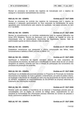 RF A- 67/CENIPA/2009 PR - MBK 17 JUL 2007
114/122
Revisar os processos de controle dos registros de manutenção com o objetivo de
assegurar a necessária rastreabilidade dos eventos.
RSO (A) 191 / 09 – CENIPA Emitida em 27 / OUT /2009
Revisar os processos de controle dos registros de manutenção com o objetivo de
assegurar o adequado gerenciamento do risco associado às combinações de panes
agrupadas para monitoramento pelo sistema de qualidade, nos casos previstos no item
4.3.1 do MGM.
RSO (A) 192 / 09 – CENIPA Emitida em 27 / OUT /2009
Revisar os procedimentos e os controles estabelecidos para os registros efetuados nas
fichas RTA (Relatório Técnico da Aeronave) com o objetivo de impedir os erros de
interpretação e/ou de entendimento decorrentes de ilegibilidade, rasuras, falta de
padronização quanto ao idioma utilizado e falta de dados.
RSO (A) 193 / 09 – CENIPA Emitida em 27 / OUT /2009
Estabelecer mecanismos que assegurem a efetiva comunicação das falhas, maus
funcionamentos e defeitos à ANAC prevista no RBHA 121.
RSO (A) 194 / 09 – CENIPA Emitida em 27 / OUT /2009
Aperfeiçoar a ferramenta de reporte voluntário através da rede corporativa de
computadores da empresa, de modo que a identificação do relator deixe de ser um campo
obrigatório do sistema, evitando com isso a inibição da participação dos funcionários nos
processos de prevenção de acidentes.
RSO (A) 195 / 09 – CENIPA Emitida em 27 / OUT /2009
Aperfeiçoar as atividades educacionais previstas no Programa de Prevenção de Acidentes
Aeronáuticos da empresa, de modo a garantir o entendimento, por parte do público interno,
da finalidade e das formas de utilização de cada uma das ferramentas de reporte voluntário
do SIPAER, ressaltando as responsabilidades do Elo-SIPAER da empresa referentes ao
tratamento das informações recebidas.
RSO (A) 196 / 09 – CENIPA Emitida em 27 / OUT /2009
Reiterar, junto aos pilotos, a importância de se observar a fraseologia prevista para as
comunicações com os órgãos de controle de tráfego aéreo, especialmente no que
concerne ao fornecimento das informações precisas referentes ao número de pessoas a
bordo, autonomia e aeródromo de alternativa.
RSO (A) 197 / 09 – CENIPA Emitida em 27 / OUT /2009
 