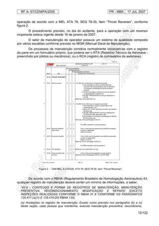 RF A- 67/CENIPA/2009 PR - MBK 17 JUL 2007
12/122
operação de acordo com a MEL ATA 78, SEQ 78-30, item “Thrust Reverser”, conforme
figura 2.
O procedimento previsto, no dia do acidente, para a operação com um reversor
inoperante estava vigente desde 16 de janeiro de 2007.
O setor de manutenção do operador possuía um sistema de qualidade composto
por vários escalões conforme previsto no MGM (Manual Geral de Manutenção).
Os processos de manutenção corretiva normalmente iniciavam-se com o registro
da pane em um formulário próprio, que poderia ser o RTA (Relatório Técnico da Aeronave -
preenchido por pilotos ou mecânicos), ou o RCA (registro de comissários da aeronave).
Figura 2 - TAM MEL A-319/320, ATA 78, SEQ 78-30, item “Thrust Reverser”.
De acordo com o RBHA (Regulamento Brasileiro de Homologação Aeronáutica) 43,
qualquer registro de manutenção deverá conter um mínimo de informações, a saber:
“43.9 - CONTEÚDO E FORMA DE REGISTROS DE MANUTENÇÃO, MANUTENÇÃO
PREVENTIVA, RECONDICIONAMENTO, MODIFICAÇÃO E REPARO (EXCETO
INSPEÇÕES REALIZADAS CONFORME O RBHA 91 E CONFORME OS PARÁGRAFOS
135.411 (a)(1) E 135.419 DO RBHA 135).
(a) Anotações no registro de manutenção. Exceto como previsto nos parágrafos (b) e (c)
desta seção, cada pessoa que mantenha, execute manutenção preventiva, recondicione,
 