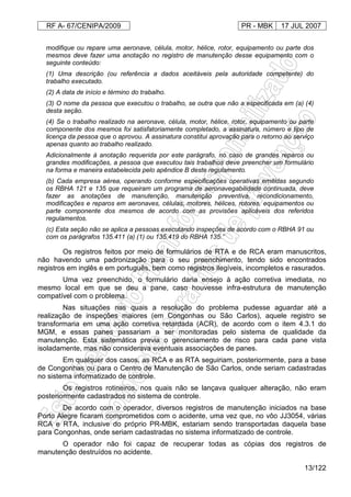 RF A- 67/CENIPA/2009 PR - MBK 17 JUL 2007
13/122
modifique ou repare uma aeronave, célula, motor, hélice, rotor, equipamento ou parte dos
mesmos deve fazer uma anotação no registro de manutenção desse equipamento com o
seguinte conteúdo:
(1) Uma descrição (ou referência a dados aceitáveis pela autoridade competente) do
trabalho executado.
(2) A data de início e término do trabalho.
(3) O nome da pessoa que executou o trabalho, se outra que não a especificada em (a) (4)
desta seção.
(4) Se o trabalho realizado na aeronave, célula, motor, hélice, rotor, equipamento ou parte
componente dos mesmos foi satisfatoriamente completado, a assinatura, número e tipo de
licença da pessoa que o aprovou. A assinatura constitui aprovação para o retorno ao serviço
apenas quanto ao trabalho realizado.
Adicionalmente à anotação requerida por este parágrafo, no caso de grandes reparos ou
grandes modificações, a pessoa que executou tais trabalhos deve preencher um formulário
na forma e maneira estabelecida pelo apêndice B deste regulamento.
(b) Cada empresa aérea, operando conforme especificações operativas emitidas segundo
os RBHA 121 e 135 que requeiram um programa de aeronavegabilidade continuada, deve
fazer as anotações de manutenção, manutenção preventiva, recondicionamento,
modificações e reparos em aeronaves, células, motores, hélices, rotores, equipamentos ou
parte componente dos mesmos de acordo com as provisões aplicáveis dos referidos
regulamentos.
(c) Esta seção não se aplica a pessoas executando inspeções de acordo com o RBHA 91 ou
com os parágrafos 135.411 (a) (1) ou 135.419 do RBHA 135.”
Os registros feitos por meio de formulários de RTA e de RCA eram manuscritos,
não havendo uma padronização para o seu preenchimento, tendo sido encontrados
registros em inglês e em português, bem como registros ilegíveis, incompletos e rasurados.
Uma vez preenchido, o formulário daria ensejo à ação corretiva imediata, no
mesmo local em que se deu a pane, caso houvesse infra-estrutura de manutenção
compatível com o problema.
Nas situações nas quais a resolução do problema pudesse aguardar até a
realização de inspeções maiores (em Congonhas ou São Carlos), aquele registro se
transformaria em uma ação corretiva retardada (ACR), de acordo com o item 4.3.1 do
MGM, e essas panes passariam a ser monitoradas pelo sistema de qualidade da
manutenção. Esta sistemática previa o gerenciamento de risco para cada pane vista
isoladamente, mas não considerava eventuais associações de panes.
Em qualquer dos casos, as RCA e as RTA seguiriam, posteriormente, para a base
de Congonhas ou para o Centro de Manutenção de São Carlos, onde seriam cadastradas
no sistema informatizado de controle.
Os registros rotineiros, nos quais não se lançava qualquer alteração, não eram
posteriormente cadastrados no sistema de controle.
De acordo com o operador, diversos registros de manutenção iniciados na base
Porto Alegre ficaram comprometidos com o acidente, uma vez que, no vôo JJ3054, várias
RCA e RTA, inclusive do próprio PR-MBK, estariam sendo transportadas daquela base
para Congonhas, onde seriam cadastradas no sistema informatizado de controle.
O operador não foi capaz de recuperar todas as cópias dos registros de
manutenção destruídos no acidente.
 