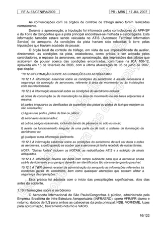 RF A- 67/CENIPA/2009 PR - MBK 17 JUL 2007
16/122
As comunicações com os órgãos de controle de tráfego aéreo foram realizadas
normalmente.
Durante a aproximação, a tripulação foi informada pelos controladores do APP-SP
e da Torre de Congonhas que a pista principal encontrava-se molhada e escorregadia. Esta
informação também estava sendo veiculada no ATIS (Automatic Terminal Information
Service) do aeroporto. As condições da pista haviam sido relatadas à torre pelas
tripulações que haviam acabado de pousar.
O órgão local de controle de tráfego, em vista de sua impossibilidade de avaliar,
diretamente, as condições da pista, estabeleceu, como prática a ser adotada pelos
controladores, o repasse às aeronaves, em aproximação, das impressões dos pilotos que
acabavam de pousar acerca das condições encontradas, com base na ICA 100-12,
aprovada em 16 de fevereiro de 2006, com a última atualização de 05 de julho de 2007,
que dispõe:
“10.12 INFORMAÇÃO SOBRE AS CONDIÇÕES DO AERÓDROMO
10.12.1 A informação essencial sobre as condições do aeródromo é aquela necessária à
segurança da operação de aeronaves, referente à área de movimento ou às instalações
com ela relacionadas.
10.12.2 A informação essencial sobre as condições do aeródromo incluirá:
a) obras de construção ou de manutenção na área de movimento ou em áreas adjacentes à
mesma;
b) partes irregulares ou danificadas da superfície das pistas ou pistas de táxi que estejam ou
não sinalizadas;
c) águas nas pistas, pistas de táxi ou pátios;
d) aeronaves estacionadas;
e) outros perigos ocasionais, incluindo bando de pássaros no solo ou no ar;
f) avaria ou funcionamento irregular de uma parte ou de todo o sistema de iluminação do
aeródromo; ou
g) qualquer outra informação pertinente.
10.12.3 A informação essencial sobre as condições do aeródromo deverá ser dada a todas
as aeronaves, exceto quando se souber que a aeronave já tenha recebido de outras fontes.
NOTA: "Outras fontes" incluem os NOTAM, as radiodifusões ATIS e a exibição de sinais
adequados.
10.12.4 A informação deverá ser dada com tempo suficiente para que a aeronave possa
usá-la devidamente e os perigos deverão ser identificados tão claramente quanto possível.
10.12.5 A TWR deverá receber da administração do aeroporto as informações referentes às
condições gerais do aeródromo, bem como quaisquer alterações que possam afetar a
segurança das operações.”
Esta prática foi adotada com o início das precipitações significativas, dois dias
antes do acidente.
1.10 Informações sobre o aeródromo
O Aeroporto Internacional de São Paulo/Congonhas é público, administrado pela
Empresa Brasileira de Infra-Estrutura Aeroportuária (INFRAERO), opera VFR/IFR diurno e
noturno, dotado de ILS para ambas as cabeceiras da pista principal, NDB, VOR/DME, luzes
para aproximação, balizamento noturno e VASIS.
 