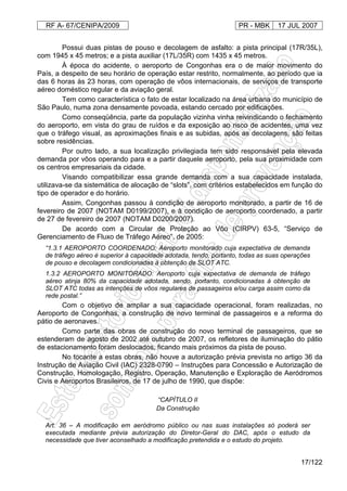 RF A- 67/CENIPA/2009 PR - MBK 17 JUL 2007
17/122
Possui duas pistas de pouso e decolagem de asfalto: a pista principal (17R/35L),
com 1945 x 45 metros; e a pista auxiliar (17L/35R) com 1435 x 45 metros.
À época do acidente, o aeroporto de Congonhas era o de maior movimento do
País, a despeito de seu horário de operação estar restrito, normalmente, ao período que ia
das 6 horas às 23 horas, com operação de vôos internacionais, de serviços de transporte
aéreo doméstico regular e da aviação geral.
Tem como característica o fato de estar localizado na área urbana do município de
São Paulo, numa zona densamente povoada, estando cercado por edificações.
Como conseqüência, parte da população vizinha vinha reivindicando o fechamento
do aeroporto, em vista do grau de ruídos e da exposição ao risco de acidentes, uma vez
que o tráfego visual, as aproximações finais e as subidas, após as decolagens, são feitas
sobre residências.
Por outro lado, a sua localização privilegiada tem sido responsável pela elevada
demanda por vôos operando para e a partir daquele aeroporto, pela sua proximidade com
os centros empresariais da cidade.
Visando compatibilizar essa grande demanda com a sua capacidade instalada,
utilizava-se da sistemática de alocação de “slots”, com critérios estabelecidos em função do
tipo de operador e do horário.
Assim, Congonhas passou à condição de aeroporto monitorado, a partir de 16 de
fevereiro de 2007 (NOTAM D0199/2007), e à condição de aeroporto coordenado, a partir
de 27 de fevereiro de 2007 (NOTAM D0200/2007).
De acordo com a Circular de Proteção ao Vôo (CIRPV) 63-5, “Serviço de
Gerenciamento de Fluxo de Tráfego Aéreo”, de 2005:
“1.3.1 AEROPORTO COORDENADO: Aeroporto monitorado cuja expectativa de demanda
de tráfego aéreo é superior à capacidade adotada, tendo, portanto, todas as suas operações
de pouso e decolagem condicionadas à obtenção de SLOT ATC.
1.3.2 AEROPORTO MONITORADO: Aeroporto cuja expectativa de demanda de tráfego
aéreo atinja 80% da capacidade adotada, sendo, portanto, condicionadas à obtenção de
SLOT ATC todas as intenções de vôos regulares de passageiros e/ou carga assim como da
rede postal.”
Com o objetivo de ampliar a sua capacidade operacional, foram realizadas, no
Aeroporto de Congonhas, a construção de novo terminal de passageiros e a reforma do
pátio de aeronaves.
Como parte das obras de construção do novo terminal de passageiros, que se
estenderam de agosto de 2002 até outubro de 2007, os refletores de iluminação do pátio
de estacionamento foram deslocados, ficando mais próximos da pista de pouso.
No tocante a estas obras, não houve a autorização prévia prevista no artigo 36 da
Instrução de Aviação Civil (IAC) 2328-0790 – Instruções para Concessão e Autorização de
Construção, Homologação, Registro, Operação, Manutenção e Exploração de Aeródromos
Civis e Aeroportos Brasileiros, de 17 de julho de 1990, que dispõe:
“CAPÍTULO II
Da Construção
...
Art. 36 – A modificação em aeródromo público ou nas suas instalações só poderá ser
executada mediante prévia autorização do Diretor-Geral do DAC, após o estudo da
necessidade que tiver aconselhado a modificação pretendida e o estudo do projeto.
 
