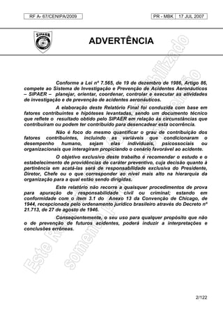RF A- 67/CENIPA/2009 PR - MBK 17 JUL 2007
2/122
ADVERTÊNCIA
Conforme a Lei nº 7.565, de 19 de dezembro de 1986, Artigo 86,
compete ao Sistema de Investigação e Prevenção de Acidentes Aeronáuticos
– SIPAER – planejar, orientar, coordenar, controlar e executar as atividades
de investigação e de prevenção de acidentes aeronáuticos.
A elaboração deste Relatório Final foi conduzida com base em
fatores contribuintes e hipóteses levantadas, sendo um documento técnico
que reflete o resultado obtido pelo SIPAER em relação às circunstâncias que
contribuíram ou podem ter contribuído para desencadear esta ocorrência.
Não é foco do mesmo quantificar o grau de contribuição dos
fatores contribuintes, incluindo as variáveis que condicionaram o
desempenho humano, sejam elas individuais, psicossociais ou
organizacionais que interagiram propiciando o cenário favorável ao acidente.
O objetivo exclusivo deste trabalho é recomendar o estudo e o
estabelecimento de providências de caráter preventivo, cuja decisão quanto à
pertinência em acatá-las será de responsabilidade exclusiva do Presidente,
Diretor, Chefe ou o que corresponder ao nível mais alto na hierarquia da
organização para a qual estão sendo dirigidas.
Este relatório não recorre a quaisquer procedimentos de prova
para apuração de responsabilidade civil ou criminal; estando em
conformidade com o item 3.1 do Anexo 13 da Convenção de Chicago, de
1944, recepcionada pelo ordenamento jurídico brasileiro através do Decreto nº
21.713, de 27 de agosto de 1946.
Conseqüentemente, o seu uso para qualquer propósito que não
o de prevenção de futuros acidentes, poderá induzir a interpretações e
conclusões errôneas.
 