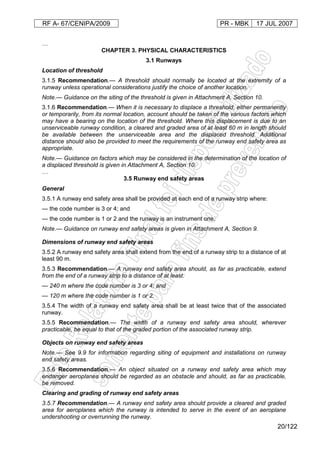 RF A- 67/CENIPA/2009 PR - MBK 17 JUL 2007
20/122
…
CHAPTER 3. PHYSICAL CHARACTERISTICS
3.1 Runways
Location of threshold
3.1.5 Recommendation.— A threshold should normally be located at the extremity of a
runway unless operational considerations justify the choice of another location.
Note.— Guidance on the siting of the threshold is given in Attachment A, Section 10.
3.1.6 Recommendation.— When it is necessary to displace a threshold, either permanently
or temporarily, from its normal location, account should be taken of the various factors which
may have a bearing on the location of the threshold. Where this displacement is due to an
unserviceable runway condition, a cleared and graded area of at least 60 m in length should
be available between the unserviceable area and the displaced threshold. Additional
distance should also be provided to meet the requirements of the runway end safety area as
appropriate.
Note.— Guidance on factors which may be considered in the determination of the location of
a displaced threshold is given in Attachment A, Section 10.
…
3.5 Runway end safety areas
General
3.5.1 A runway end safety area shall be provided at each end of a runway strip where:
— the code number is 3 or 4; and
— the code number is 1 or 2 and the runway is an instrument one.
Note.— Guidance on runway end safety areas is given in Attachment A, Section 9.
Dimensions of runway end safety areas
3.5.2 A runway end safety area shall extend from the end of a runway strip to a distance of at
least 90 m.
3.5.3 Recommendation.— A runway end safety area should, as far as practicable, extend
from the end of a runway strip to a distance of at least:
— 240 m where the code number is 3 or 4; and
— 120 m where the code number is 1 or 2.
3.5.4 The width of a runway end safety area shall be at least twice that of the associated
runway.
3.5.5 Recommendation.— The width of a runway end safety area should, wherever
practicable, be equal to that of the graded portion of the associated runway strip.
Objects on runway end safety areas
Note.— See 9.9 for information regarding siting of equipment and installations on runway
end safety areas.
3.5.6 Recommendation.— An object situated on a runway end safety area which may
endanger aeroplanes should be regarded as an obstacle and should, as far as practicable,
be removed.
Clearing and grading of runway end safety areas
3.5.7 Recommendation.— A runway end safety area should provide a cleared and graded
area for aeroplanes which the runway is intended to serve in the event of an aeroplane
undershooting or overrunning the runway.
 