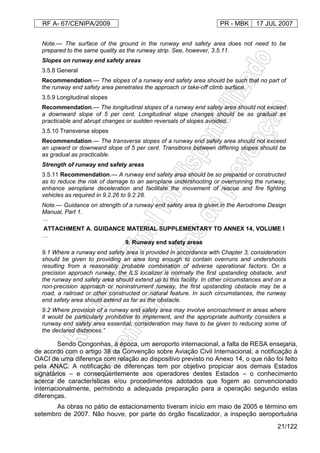 RF A- 67/CENIPA/2009 PR - MBK 17 JUL 2007
21/122
Note.— The surface of the ground in the runway end safety area does not need to be
prepared to the same quality as the runway strip. See, however, 3.5.11.
Slopes on runway end safety areas
3.5.8 General
Recommendation.— The slopes of a runway end safety area should be such that no part of
the runway end safety area penetrates the approach or take-off climb surface.
3.5.9 Longitudinal slopes
Recommendation.— The longitudinal slopes of a runway end safety area should not exceed
a downward slope of 5 per cent. Longitudinal slope changes should be as gradual as
practicable and abrupt changes or sudden reversals of slopes avoided.
3.5.10 Transverse slopes
Recommendation.— The transverse slopes of a runway end safety area should not exceed
an upward or downward slope of 5 per cent. Transitions between differing slopes should be
as gradual as practicable.
Strength of runway end safety areas
3.5.11 Recommendation.— A runway end safety area should be so prepared or constructed
as to reduce the risk of damage to an aeroplane undershooting or overrunning the runway,
enhance aeroplane deceleration and facilitate the movement of rescue and fire fighting
vehicles as required in 9.2.26 to 9.2.28.
Note.— Guidance on strength of a runway end safety area is given in the Aerodrome Design
Manual, Part 1.
…
ATTACHMENT A. GUIDANCE MATERIAL SUPPLEMENTARY TO ANNEX 14, VOLUME I
…
9. Runway end safety areas
9.1 Where a runway end safety area is provided in accordance with Chapter 3, consideration
should be given to providing an area long enough to contain overruns and undershoots
resulting from a reasonably probable combination of adverse operational factors. On a
precision approach runway, the ILS localizer is normally the first upstanding obstacle, and
the runway end safety area should extend up to this facility. In other circumstances and on a
non-precision approach or noninstrument runway, the first upstanding obstacle may be a
road, a railroad or other constructed or natural feature. In such circumstances, the runway
end safety area should extend as far as the obstacle.
9.2 Where provision of a runway end safety area may involve encroachment in areas where
it would be particularly prohibitive to implement, and the appropriate authority considers a
runway end safety area essential, consideration may have to be given to reducing some of
the declared distances.”
Sendo Congonhas, à época, um aeroporto internacional, a falta de RESA ensejaria,
de acordo com o artigo 38 da Convenção sobre Aviação Civil Internacional, a notificação à
OACI de uma diferença com relação ao dispositivo previsto no Anexo 14, o que não foi feito
pela ANAC. A notificação de diferenças tem por objetivo propiciar aos demais Estados
signatários – e conseqüentemente aos operadores destes Estados – o conhecimento
acerca de características e/ou procedimentos adotados que fogem ao convencionado
internacionalmente, permitindo a adequada preparação para a operação segundo estas
diferenças.
As obras no pátio de estacionamento tiveram início em maio de 2005 e término em
setembro de 2007. Não houve, por parte do órgão fiscalizador, a inspeção aeroportuária
 