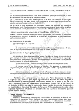 RF A- 67/CENIPA/2009 PR - MBK 17 JUL 2007
25/122
139.309 – REVISÕES E APROVAÇÕES DO MANUAL DE OPERAÇÕES DO AEROPORTO
...
(b) A Administração Aeroportuária Local deve submeter à aprovação do DAC/SIE, o mais
breve possível, toda alteração a ser efetuada no MOA.
(c) O processo de revisão e/ou modificação do MOA deve ser submetido à apreciação
formal do DAC/SIE, que após análise inicial da alteração proposta, deve se manifestar por
escrito, quanto às fases previstas na Seção 139.201.
(d) O MOA e suas alterações são aprovados, desde que atendam aos requisitos
estabelecidos neste Regulamento e em instruções complementares, após análise completa
de seu conteúdo em relação às normas e procedimentos definidos na Seção 139.5.
139.311 – CONTEÚDO DO MANUAL DE OPERAÇÕES DO AEROPORTO
O MOA, além de conter as informações abaixo relacionadas, deve atender às instruções
complementares do DAC, do DECEA e da DIRENG, considerando as particularidades
aplicáveis ao aeroporto:
...
(b) Características do Aeroporto
(3) Especificações do Aeroporto
...
(ii) comprimento, largura e tipo de pavimento das faixas de pista de pouso e de táxi,
área de segurança de fim de pista (RESA) e zonas de parada (stopway);
...
(c) Procedimentos de Segurança Operacional
...
(8) Medidas de Segurança Operacional para a Execução de Obras. Os procedimentos
para planejar e realizar obras de construção e manutenção em condições de segurança
(incluindo obras emergenciais) na área de movimento ou ao seu redor e que possam
interferir na zona de proteção abrangendo:
(i) comunicação com o controle de tráfego aéreo durante a realização das obras;
(ii) nomes, números de telefones e funções das pessoas e organizações
responsáveis pelo planejamento e execução das obras, para contatos a qualquer momento;
e
(iii) nomes e números de telefones, durante e fora do expediente, dos supervisores
de empresas aéreas e de serviços auxiliares que devem ser notificados a respeito de obras.”
Também como conseqüência, não havia um Plano Operacional de Obras e
Serviços (POOS) aprovado pelo órgão regulador antes do início das obras no pátio de
estacionamento. A elaboração deste plano consta do item 5.5.8, alínea “c” da IAC 139-
1001 - Manual de Operações do Aeroporto, aprovada pela Portaria DAC No
531/DGAC, de
02 de junho de 2004, que trata da elaboração, da aprovação, do controle, da execução e
da fiscalização do Manual de Operações do Aeroporto (MOA), estabelecendo, entre outros,
aspectos importantes referentes aos procedimentos de segurança operacional que dele
devem constar, a saber:
“1 DISPOSIÇÕES PRELIMINARES
1.1 FINALIDADE
Orientar a Administração Aeroportuária Local quanto à elaboração do Manual de
Operações do Aeroporto (MOA), definindo as suas características físicas, além das
condições operacionais e procedimentos administrativos, e estabelecendo requisitos
complementares para fiscalização e controle pelo Departamento de Aviação Civil.
 