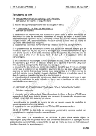 RF A- 67/CENIPA/2009 PR - MBK 17 JUL 2007
26/122
...
5 CONTEÚDO DO MOA
...
5.5 PROCEDIMENTOS DE SEGURANÇA OPERACIONAL
Este capítulo deve conter os seguintes itens:
...
h) medidas de segurança operacional para a execução de obras;
...
5.5.7 MANUTENÇÃO DA ÁREA DE MOVIMENTO
Este item deve conter:
...
b) cargo/função do responsável pela supervisão e pelas ações a serem executadas na
manutenção da área de movimento, registrando, na relação de cargos e funções com
responsabilidades específicas no MOA (conforme exemplo do Anexo 5), o nome, identidade
e órgão emissor, CPF, responsabilidades e meios de contato, durante e fora do horário de
expediente administrativo do aeroporto;
c) a descrição do sistema de monitoramento do estado do pavimento, se implementado;
...
i) os procedimentos de manutenção corretiva que devem ser adotados sempre que for
constatada depressão na pista de pouso e decolagem que permita empoçamento de água
com lâmina superior a 3 mm (três milímetros) acima da superfície do pavimento que, de
acordo com o Doc. 9137 da OACI, Parte 2, item 2.4, é a espessura crítica de
hidroplanagem;
...
n) procedimentos de manutenção corretiva (remoção imediata, antes do restabelecimento
das operações) que devem ser adotados sempre que o acúmulo de borracha ultrapassar
95% (noventa e cinco por cento) da área da zona de toque;
o) procedimentos de manutenção corretiva (remoção de borracha) que devem ser adotados
sempre que a contaminação de borracha no pavimento da zona de toque ultrapassar 40%
(quarenta por cento) da área dessa zona de toque compreendida a 12 m (doze metros) de
cada lado da faixa central da pista, no prazo máximo de 120 (cento e vinte) dias, a partir da
data de registro na inspeção interna na área de movimento; e
p) procedimentos de manutenção corretiva que devem ser adotados sempre que o valor
medido do coeficiente de atrito molhado for menor que o coeficiente de atrito mínimo
estabelecido para o aeroporto.
5.5.8 MEDIDAS DE SEGURANÇA OPERACIONAL PARA A EXECUÇÃO DE OBRAS
Este item deve conter:
...
c) orientação para a elaboração de Plano Operacional de Obras e Serviços (POOS) para
aprovação do DAC, antes do inicio de cada obra ou serviço de manutenção, de acordo com
o RBHA 139 e a IMA 58-5, incluindo, no mínimo:
...
- procedimentos de inspeção ao término da obra ou serviço, quanto às condições de
segurança operacional do local afetado;
d) procedimentos para encaminhamento do POOS ao DAC, para aprovação; e
...
5.5.8.3 O NOTAM de interdição do componente aeroportuário somente poderá ser
cancelado após a sua homologação e sua certificação.”
Nos anos que antecederam ao acidente, a pista vinha sendo objeto de
reclamações por parte dos pilotos devido aos problemas relacionados à operação durante
precipitações pluviométricas, notadamente no que se referia ao risco de hidroplanagem
(também chamada de aquaplanagem).
 