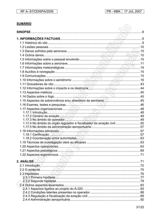 RF A- 67/CENIPA/2009 PR - MBK 17 JUL 2007
3/122
SUMÁRIO
SINOPSE...............................................................................................................................8
1. INFORMAÇÕES FACTUAIS.............................................................................................9
1.1 Histórico do vôo ...........................................................................................................9
1.2 Lesões pessoais ........................................................................................................10
1.3 Danos sofridos pela aeronave....................................................................................10
1.4 Outros danos..............................................................................................................10
1.5 Informações sobre o pessoal envolvido .....................................................................10
1.6 Informações sobre a aeronave...................................................................................11
1.7 Informações meteorológicas ......................................................................................14
1.8 Auxílios à navegação .................................................................................................15
1.9 Comunicações ...........................................................................................................15
1.10 Informações sobre o aeródromo ..............................................................................16
1.11 Gravadores de vôo...................................................................................................43
1.12 Informações sobre o impacto e os destroços...........................................................44
1.13 Aspectos médicos ....................................................................................................45
1.14 Dados sobre o fogo..................................................................................................45
1.15 Aspectos de sobrevivência e/ou abandono da aeronave.........................................45
1.16 Exames, testes e pesquisas.....................................................................................46
1.17 Aspectos organizacionais.........................................................................................48
1.17.1 Introdução..........................................................................................................48
1.17.2 Cenário da aviação............................................................................................49
1.17.3 No âmbito do operador......................................................................................49
1.17.4 No âmbito do órgão regulador e fiscalizador da aviação civil............................55
1.17.5 No âmbito da administração aeroportuária........................................................57
1.18 Informações adicionais.............................................................................................57
1.18.1 Certificação........................................................................................................57
1.18.2 Coordenação entre autoridades ........................................................................63
1.19 Técnicas de investigação úteis ou eficazes .............................................................63
1.20 Aspectos operacionais .............................................................................................63
1.21 Aspectos psicológicos..............................................................................................69
1.22 Aspectos ergonômicos.............................................................................................71
2. ANÁLISE.........................................................................................................................71
2.1 Introdução ..................................................................................................................72
2.2 O acidente..................................................................................................................75
2.3 Hipóteses ...................................................................................................................76
2.3.1 Primeira hipótese.................................................................................................77
2.3.2 Segunda hipótese................................................................................................79
2.4 Outros aspectos levantados.......................................................................................83
2.4.1 Aspectos ligados ao projeto do A-320 .................................................................83
2.4.2 Condições latentes presentes no operador .........................................................88
2.4.3 Regulação e fiscalização da aviação civil............................................................89
2.4.4 Administração aeroportuária................................................................................92
 