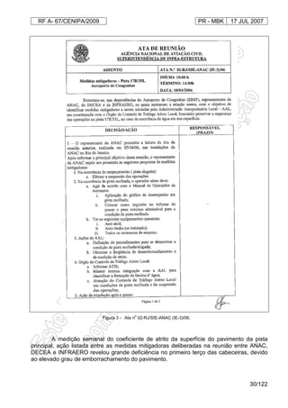 RF A- 67/CENIPA/2009 PR - MBK 17 JUL 2007
30/122
Figura 3 - Ata n
o
02-RJ/SIE-ANAC (IE-3)/06.
A medição semanal do coeficiente de atrito da superfície do pavimento da pista
principal, ação listada entre as medidas mitigadoras deliberadas na reunião entre ANAC,
DECEA e INFRAERO revelou grande deficiência no primeiro terço das cabeceiras, devido
ao elevado grau de emborrachamento do pavimento.
 