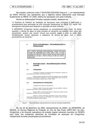 RF A- 67/CENIPA/2009 PR - MBK 17 JUL 2007
33/122
Na ocasião, conforme a Ata no
06-RJ/SIE-GGCO/06 (Figura 6 - ), um representante
da ANAC informou aos operadores que a Agência estava elaborando uma Instrução
Suplementar ao RBHA 121 (ISR), relativa às operações com pista molhada.
Dentre as deliberações firmadas naquela ocasião, destacam-se:
“A Gerência de Padrões de Avaliação de Aeronaves dará prioridade à elaboração e
procedimentos para aprovação de uma Instrução Suplementar ao RBHA 121, seção 189,
abrangendo instruções para despacho e operação em pista molhada.
A INFRAERO Congonhas deverá estabelecer os procedimentos para medir, de forma
expedita, a lâmina de água na pista principal do aeroporto em questão, bem como seu
escoamento, sempre que ocorrer chuvas que possam alagar a pista ou parte dela.
Paralelamente, buscar relacionar a espessura da lâmina de água, com o índice
pluviométrico do momento.”
Figura 7 - Recomendações operacionais da minuta de Instrução Suplementar
No dia 28 de dezembro de 2006, representantes da ANAC, da INFRAERO, do
DECEA, do Serviço Regional de Proteção ao Vôo de São Paulo (SRPV-SP), da AAL-
Congonhas e de diversos operadores da aviação regular estiveram reunidos no CENIPA
para tratar dos problemas referentes às condições de operação em Congonhas,
notadamente durante precipitações pluviométricas.
 