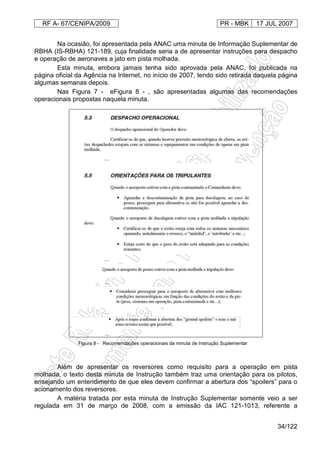 RF A- 67/CENIPA/2009 PR - MBK 17 JUL 2007
34/122
Na ocasião, foi apresentada pela ANAC uma minuta de Informação Suplementar de
RBHA (IS-RBHA) 121-189, cuja finalidade seria a de apresentar instruções para despacho
e operação de aeronaves a jato em pista molhada.
Esta minuta, embora jamais tenha sido aprovada pela ANAC, foi publicada na
página oficial da Agência na Internet, no início de 2007, tendo sido retirada daquela página
algumas semanas depois.
Nas Figura 7 - eFigura 8 - , são apresentadas algumas das recomendações
operacionais propostas naquela minuta.
...
...
...
...
...
Figura 8 - Recomendações operacionais da minuta de Instrução Suplementar
Além de apresentar os reversores como requisito para a operação em pista
molhada, o texto desta minuta de Instrução também traz uma orientação para os pilotos,
ensejando um entendimento de que eles devem confirmar a abertura dos “spoilers” para o
acionamento dos reversores.
A matéria tratada por esta minuta de Instrução Suplementar somente veio a ser
regulada em 31 de março de 2008, com a emissão da IAC 121-1013, referente a
 