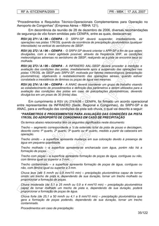 RF A- 67/CENIPA/2009 PR - MBK 17 JUL 2007
35/122
“Procedimentos e Requisitos Técnico-Operacionais Complementares para Operação no
Aeroporto de Congonhas” (Empresa Aérea – RBHA 121).
Em decorrência da reunião de 28 de dezembro de 2006, diversas recomendações
de segurança de vôo foram emitidas pelo CENIPA, entre as quais, destacam-se:
RSV (A) 271 / A / 06 – CENIPA - O SRPV-SP deverá suspender, imediatamente, as
operações nas pistas 17R/35L quando da ocorrência de precipitação pluviométrica (qualquer
intensidade) na vertical do aeródromo de SBSP.
RSV (A) 272 / A / 06 – CENIPA - O SRPV-SP deverá orientar o APP-SP a fim de que sejam
divulgadas, com a maior agilidade possível, através da freqüência VHF, as condições
meteorológicas adversas no aeródromo de SBSP, realçando se a pista se encontra seca ou
molhada.
RSV (A) 273 / A / 06 – CENIPA - A INFRAERO AAL-SBSP deverá proceder à medição e
avaliação das condições das pistas, imediatamente após a suspensão das operações nas
pistas 17R/35L de SBSP pelo SRPV-SP, motivada por fatores meteorológicos (precipitação
pluviométrica), objetivando o restabelecimento das operações aéreas, quando estiver
constatada a inexistência de lâminas ou poças de água nas mesmas.
RSV (A) 274 / A / 06 – CENIPA - A ANAC deverá coordenar um grupo de trabalho visando
ao estabelecimento de procedimentos e definição dos parâmetros a serem utilizados para a
avaliação das condições das pistas em caso de precipitações pluviométricas, devendo
divulgá-los em um prazo de 30 (trinta) dias.
Em cumprimento à RSV (A) 274/A/06 – CENIPA, foi firmado um acordo operacional
entre representantes da INFRAERO (Sede, Regional e Congonhas), do SRPV-SP e da
ANAC, para a verificação das condições da pista sob chuva, o qual vai descrito a seguir:
“PARÂMETROS E PROCEDIMENTOS PARA AVALIAÇÃO DAS CONDIÇÕES DA PISTA
17R/35L DO AEROPORTO DE CONGONHAS EM CASO DE PRECIPITAÇÃO
Os termos abaixo relacionados têm os seguintes significados neste documento:
Trecho – segmento correspondente a ¼ da extensão total da pista de pouso e decolagem,
descrito como 1º quarto, 2º quarto, 3º quarto ou 4º quarto, medido a partir da cabeceira em
operação.
Trecho úmido – a superfície apresenta mudança em sua coloração devido à presença de
água em pequena quantidade.
Trecho molhado – a superfície apresenta-se encharcada com água, porém não há a
formação de poças.
Trecho com poças – a superfície apresenta formação de poças de água, contíguas ou não,
com lâmina igual ou superior a 3 mm.
Trecho contaminado – a superfície apresenta formação de poças de água, contíguas ou
não, com lâmina igual ou superior a 3 mm.
Chuva leve (até 5 mm/h ou 0,8 mm/10 min) – precipitação pluviométrica capaz de tornar
úmido um trecho de pista e, dependendo de sua duração, tornar um trecho molhado ou
proporcionar a formação de poças.
Chuva moderada (de 5,1 a 25 mm/h ou 0,9 a 4 mm/10 min) – precipitação pluviométrica
capaz de tornar molhado um trecho de pista e, dependendo de sua duração, poderá
proporcionar a formação de poças de água.
Chuva forte (de 25,1 a 50 mm/h ou 4,1 a 8 mm/10 min) – precipitação pluviométrica que
gera a formação de poças podendo, dependendo de sua duração, tornar um trecho
contaminado.
Procedimentos em caso de precipitação:
 