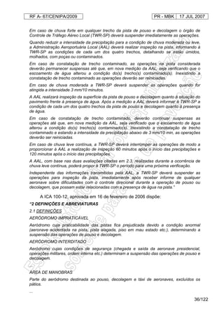 RF A- 67/CENIPA/2009 PR - MBK 17 JUL 2007
36/122
Em caso de chuva forte em qualquer trecho da pista de pouso e decolagem o órgão de
Controle de Tráfego Aéreo Local (TWR-SP) deverá suspender imediatamente as operações.
Quando reduzir a intensidade da precipitação para a condição de chuva moderada ou leve,
a Administração Aeroportuária Local (AAL) deverá realizar inspeção na pista, informando à
TWR-SP as condições de cada um dos quatro trechos, detalhando se estão úmidos,
molhados, com poças ou contaminados.
Em caso de constatação de trecho contaminado, as operações na pista considerada
deverão permanecer suspensas até que, em nova medição da AAL, seja verificando que o
escoamento de água alterou a condição do(s) trecho(s) contaminado(s). Inexistindo a
constatação de trecho contaminado as operações deverão ser reiniciadas.
Em caso de chuva moderada a TWR-SP deverá suspender as operações quando for
atingida a intensidade 3 mm/10 minutos.
A AAL realizará inspeção da superfície da pista de pouso e decolagem quanto à situação do
pavimento frente à presença de água. Após a medição a AAL deverá informar à TWR-SP a
condição de cada um dos quatro trechos da pista de pouso e decolagem quanto à presença
de água.
Em caso de constatação de trecho contaminado, deverão continuar suspensas as
operações até que, em nova medição da AAL, seja verificado que o escoamento de água
alterou a condição do(s) trecho(s) contaminado(s). Inexistindo a constatação de trecho
contaminado e estando a intensidade da precipitação abaixo de 3 mm/10 min, as operações
deverão ser reiniciadas.
Em caso de chuva leve contínua, a TWR-SP deverá interromper as operações de modo a
proporcionar à AAL a realização de inspeção 60 minutos após o início das precipitações e
120 minutos após o início das precipitações.
A AAL, com base nas duas avaliações citadas em 2.3, realizadas durante a ocorrência de
chuva leve contínua, poderá propor à TWR-SP o período para uma próxima verificação.
Independente das informações transmitidas pela AAL, a TWR-SP deverá suspender as
operações para inspeção da pista, imediatamente após receber informe de qualquer
aeronave sobre dificuldades com o controle direcional durante a operação de pouso ou
decolagem, que possam estar relacionadas com a presença de água na pista.”
A ICA 100-12, aprovada em 16 de fevereiro de 2006 dispõe:
“2 DEFINIÇÕES E ABREVIATURAS
2.1 DEFINIÇÕES
AERÓDROMO IMPRATICÁVEL
Aeródromo cuja praticabilidade das pistas fica prejudicada devido a condição anormal
(aeronave acidentada na pista, pista alagada, piso em mau estado etc.), determinando a
suspensão das operações de pouso e decolagem.
AERÓDROMO INTERDITADO
Aeródromo cujas condições de segurança (chegada e saída da aeronave presidencial,
operações militares, ordem interna etc.) determinam a suspensão das operações de pouso e
decolagem.
...
ÁREA DE MANOBRAS
Parte do aeródromo destinada ao pouso, decolagem e táxi de aeronaves, excluídos os
pátios.
...
 