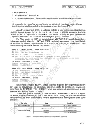 RF A- 67/CENIPA/2009 PR - MBK 17 JUL 2007
37/122
3 REGRAS DO AR
3.1 AUTORIDADE COMPETENTE
3.1.1 São da competência do Diretor-Geral do Departamento de Controle do Espaço Aéreo:
...
c) suspensão de operações em aeródromo em virtude de condições meteorológicas,
interdição e impraticabilidade de área de manobras, através dos órgãos ATC;...”
A partir de janeiro de 2006, e ao longo de todo o ano, foram expedidos diversos
NOTAM (D0035, D0363, D0702, D1149, D1154, D1462 e D1912), alertando sobre as
características de rugosidade e os baixos coeficientes de atrito da pista principal de
Congonhas, bem como sua condição de escorregadia quando molhada.
Em 29 de janeiro de 2007, em substituição ao NOTAM D1912 (que alertava sobre a
pista escorregadia), foi emitido o NOTAM D0104, desta vez alertando sobre a possibilidade
de formação de lâminas d’água quando da ocorrência de precipitação pluviométrica. Este
último alerta vigorou até 16 de maio daquele ano.
SBSP D0104/2007 NOTAMR - SBSP D1912/2006
Q) SBBS/QMRXX////000/999/
A) SBSP - SAO PAULO/CONGONHAS, SP
B) 29/01/07 20:42 C) 25/07/07 00:00
E) RWY 17R/35L SUJEITA A FORMACAO DE LAMINAS DE AGUA QUANDO DA
OCORRENCIA DE PRECIPITACAO PLUVIOMETRICA EM CONSEQÜENCIA: OPR CK COND
PERFORMANCE CADA TIPO ACFT
DT EXPED : 29/01/07 20:42:00
STATUS : CANCELED BY D0804/2007
ORIGEM : 13/CGN/290107
SBSP D0804/2007 NOTAMC - SBSP D0104/2007
Q) SBBS/QMRXX////000/999/
A) SBSP - SAO PAULO/CONGONHAS, SP
B) 16/05/07 19:00
E) RWY 17R/35L CNL INFO DIVULGADA
DT EXPED : 16/05/07 19:00:00
STATUS : CANCELED
ORIGEM : D179/CGN/160507
No primeiro semestre de 2007, ambas as pistas de pouso de Congonhas passaram
por obras de recuperação do pavimento, conforme objeto de contrato de serviços de
engenharia da INFRAERO no
041-EG/2007, tendo sido recuperada primeiramente a pista
auxiliar e, em seguida, a pista principal.
Em face da grande importância deste aeroporto no contexto do transporte regular
no Brasil, durante a realização das obras, foram feitas alterações em seu horário de
funcionamento, de modo a minimizar o impacto das necessárias interdições de pista, como
se segue:
Período Dias Horário
27 FEV a 14 MAIO Diariamente 05:30 às 00:30 horas
15 MAIO a 28 JUN
De segunda a sexta-feira 05:30 às 24:00 horas
Sábados 06:00 às 23:00 horas
Domingos 07:00 às 24:00 horas
Tabela 2 - Horário de funcionamento do Aeroporto de Congonhas.
 