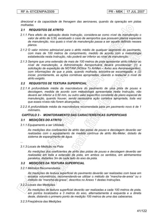 RF A- 67/CENIPA/2009 PR - MBK 17 JUL 2007
41/122
direcional e da capacidade de frenagem das aeronaves, quando da operação em pistas
molhadas.
2.1 REQUISITOS DE ATRITO
2.1.1 Para efeito de aplicação desta Instrução, considera-se como nível de manutenção o
valor de atrito de 0,50, excetuado o caso de aeroportos que possuam planos especiais
de manutenção, nos quais o nível de manutenção passa a ser aquele definido nesses
planos.
2.1.2 O valor mínimo admissível para o atrito médio de qualquer segmento do pavimento,
com mais de 100 metros de comprimento, medido de acordo com a metodologia
estabelecida nesta Instrução, não poderá ser inferior ao nível de manutenção.
2.1.3 Sempre que uma extensão de mais de 100 metros de pista apresentar atrito inferior ao
nível de manutenção, a Administração Aeroportuária deverá providenciar: (1) a
solicitação de expedição de NOTAM (NOtice To AirMen – Aviso aos Aeronavegantes),
com informações de que a pista, quando molhada, encontra-se escorregadia; e (2)
iniciar, prontamente, as ações corretivas apropriadas, visando a restaurar o nível de
atrito exigido.
2.2 REQUISITOS DE TEXTURA SUPERFICIAL
2.2.1 A profundidade média da macrotextura do pavimento de uma pista de pouso e
decolagem, medida de acordo com metodologia apresentada nesta Instrução, não
deverá ser inferior a 0,50 mm, ou outro valor específico constante de plano especial de
manutenção, quando houver, sendo necessária ação corretiva apropriada, toda vez
que esses níveis não forem alcançados.
2.2.2 A profundidade média da macrotextura recomendada para um pavimento novo é de 1
milímetro.
CAPÍTULO 3 - MONITORAMENTO DAS CARACTERÍSTICAS SUPERFICIAIS
3.1 MEDIÇÕES DO ATRITO
3.1.1 Equipamento a ser Utilizado
As medições dos coeficientes de atrito das pistas de pouso e decolagem deverão ser
realizadas com o equipamento de medida contínua de atrito Mu-Meter, dotado de
sistema de espargimento de água.
...
3.1.3 Locais de Medição na Pista
As medições dos coeficientes de atrito das pistas de pouso e decolagem deverão ser
realizadas em toda a extensão da pista, em ambos os sentidos, em alinhamentos
paralelos, distantes 3m de cada lado do eixo da pista.
3.2 MEDIÇÕES DA TEXTURA SUPERFICIAL
3.2.1 Métodos Recomendados
As medições de textura superficial do pavimento deverão ser realizadas com base em
ensaios volumétricos, recomendando-se utilizar o método da “mancha-de-areia” ou o
método da “mancha-de-graxa”, descritos no Anexo 1 destas Instruções.
3.2.2 Locais das Medições
As medições de textura superficial deverão ser realizadas a cada 100 metros de pista,
em pontos localizados a 3 metros do eixo, alternadamente à esquerda e a direita
deste, distando o primeiro ponto de medição 100 metros de uma das cabeceiras.
3.2.3 Freqüência das Medições
 