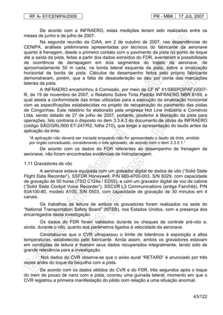 RF A- 67/CENIPA/2009 PR - MBK 17 JUL 2007
43/122
De acordo com a INFRAERO, estas medições teriam sido realizadas entre os
meses de junho e de julho de 2007.
Na segunda reunião da CIAA, em 2 de outubro de 2007, nas dependências do
CENIPA, análises preliminares apresentadas por técnicos do fabricante da aeronave
quanto à frenagem, desde o primeiro contato com o pavimento da pista no ponto de toque
até a saída da pista, feitas a partir dos dados extraídos do FDR, aventaram a possibilidade
de ocorrência de derrapagem em dois segmentos do trajeto da aeronave, de
aproximadamente 50 m cada, na borda lateral esquerda da pista, sobre a sinalização
horizontal de borda de pista. Cálculos de desempenho feitos pelo próprio fabricante
demonstraram, porém, que a falta de desaceleração se deu por conta das marcações
laterais da pista.
A INFRAERO encaminhou à Comissão, por meio da CF No
41/SBSP(SPAF)/2007-
R, de 19 de novembro de 2007, o Relatório Sobre Tinta Padrão INFRAERO NBR 8169, o
qual atesta a conformidade das tintas utilizadas para a execução da sinalização horizontal
com as especificações estabelecidas no projeto de recuperação do pavimento das pistas
de Congonhas. Este relatório foi elaborado pela empresa Hot Line Indústria e Comércio
Ltda, sendo datado de 27 de julho de 2007, portanto, posterior à liberação da pista para
operações. Isto contraria o disposto no item 3.3.4.3 do documento de obras da INFRAERO
(código SÃO/GRL/900 ET-247/R2, folha 210), que exige a apresentação do laudo antes da
aplicação da tinta:
“A aplicação não deverá ser iniciada enquanto não for apresentado o laudo da tinta, emitido
por órgão conceituado, considerando o lote aprovado, de acordo com o item 3.3.5.1.”
De acordo com os dados do FDR referentes ao desempenho de frenagem da
aeronave, não foram encontradas evidências de hidroplanagem.
1.11 Gravadores de vôo
A aeronave estava equipada com um gravador digital de dados de vôo (“Solid State
Flight Data Recorder”), SSFDR Honeywell, P/N 980-4700-003, S/N 6029, com capacidade
de gravação de 50 horas (TSO C124a / ED55), e com um gravador digital de voz de cabine
(“Solid State Cockpit Voice Recorder”), SSCVR L3 Communications (antiga Fairchild), P/N
93A100-80, modelo A100, S/N 0503, com capacidade de gravação de 30 minutos em 4
canais.
Os trabalhos de leitura de ambos os gravadores foram realizados na sede do
“National Transportation Safety Board” (NTSB), nos Estados Unidos, com a presença dos
encarregados desta investigação.
Os dados do FDR foram validados durante os cheques de controle pré-vôo e,
ainda, durante o vôo, quanto aos parâmetros ligados à velocidade da aeronave.
Constatou-se que o CVR ultrapassou o limite de tolerância à exposição a altas
temperaturas, estabelecido pelo fabricante. Ainda assim, ambos os gravadores estavam
em condições de leitura e tiveram seus dados recuperados integralmente, tendo sido de
grande relevância para a investigação.
Nos dados do CVR observa-se que o aviso aural “RETARD” é anunciado por três
vezes antes do toque da bequilha com a pista.
De acordo com os dados obtidos do CVR e do FDR, três segundos após o toque
do trem de pouso de nariz com a pista, ocorreu uma guinada lateral, momento em que o
CVR registrou a primeira manifestação do piloto com relação a uma situação anormal.
 