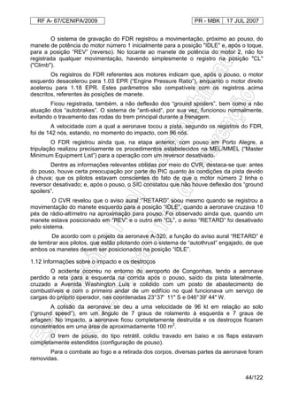 RF A- 67/CENIPA/2009 PR - MBK 17 JUL 2007
44/122
O sistema de gravação do FDR registrou a movimentação, próximo ao pouso, do
manete de potência do motor número 1 inicialmente para a posição "IDLE" e, após o toque,
para a posição “REV” (reverso). No tocante ao manete de potência do motor 2, não foi
registrada qualquer movimentação, havendo simplesmente o registro na posição "CL"
("Climb").
Os registros do FDR referentes aos motores indicam que, após o pouso, o motor
esquerdo desacelerou para 1.03 EPR (“Engine Pressure Ratio”), enquanto o motor direito
acelerou para 1.18 EPR. Estes parâmetros são compatíveis com os registros acima
descritos, referentes às posições de manete.
Ficou registrada, também, a não deflexão dos “ground spoilers”, bem como a não
atuação dos “autobrakes”. O sistema de “anti-skid“, por sua vez, funcionou normalmente,
evitando o travamento das rodas do trem principal durante a frenagem.
A velocidade com a qual a aeronave tocou a pista, segundo os registros do FDR,
foi de 142 nós, estando, no momento do impacto, com 96 nós.
O FDR registrou ainda que, na etapa anterior, com pouso em Porto Alegre, a
tripulação realizou precisamente os procedimentos estabelecidos na MEL/MMEL (“Master
Minimum Equipment List”) para a operação com um reversor desativado.
Dentre as informações relevantes obtidas por meio do CVR, destaca-se que: antes
do pouso, houve certa preocupação por parte do PIC quanto às condições da pista devido
à chuva; que os pilotos estavam conscientes do fato de que o motor número 2 tinha o
reversor desativado; e, após o pouso, o SIC constatou que não houve deflexão dos “ground
spoilers”.
O CVR revelou que o aviso aural ‘”RETARD” soou mesmo quando se registrou a
movimentação do manete esquerdo para a posição “IDLE”, quando a aeronave cruzava 10
pés de rádio-altímetro na aproximação para pouso. Foi observado ainda que, quando um
manete estava posicionado em “REV” e o outro em “CL”, o aviso “RETARD” foi desativado
pelo sistema.
De acordo com o projeto da aeronave A-320, a função do aviso aural “RETARD” é
de lembrar aos pilotos, que estão pilotando com o sistema de “autothrust” engajado, de que
ambos os manetes devem ser posicionados na posição “IDLE”.
1.12 Informações sobre o impacto e os destroços
O acidente ocorreu no entorno do aeroporto de Congonhas, tendo a aeronave
perdido a reta para a esquerda na corrida após o pouso, saído da pista lateralmente,
cruzado a Avenida Washington Luís e colidido com um posto de abastecimento de
combustíveis e com o primeiro andar de um edifício no qual funcionava um serviço de
cargas do próprio operador, nas coordenadas 23°37' 11" S e 046°39' 44" W.
A colisão da aeronave se deu a uma velocidade de 96 kt em relação ao solo
(“ground speed”), em um ângulo de 7 graus de rolamento à esquerda e 7 graus de
arfagem. No impacto, a aeronave ficou completamente destruída e os destroços ficaram
concentrados em uma área de aproximadamente 100 m2
.
O trem de pouso, do tipo retrátil, colidiu travado em baixo e os flaps estavam
completamente estendidos (configuração de pouso).
Para o combate ao fogo e a retirada dos corpos, diversas partes da aeronave foram
removidas.
 