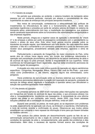 RF A- 67/CENIPA/2009 PR - MBK 17 JUL 2007
49/122
1.17.2 Cenário da aviação
No período que antecedeu ao acidente, o sistema brasileiro de transporte aéreo
passava por um momento particular, marcado por atrasos e cancelamentos de vôos,
superlotando as salas de embarque dos principais aeroportos brasileiros.
Nos meios de comunicação, contestava-se a adequabilidade das políticas de
investimentos na infra-estrutura do setor e o funcionamento da ANAC, tendo sido
apontadas ingerências e pressões por parte de variados setores do Estado no sistema de
transporte aéreo, potencializando com isso, a insatisfação dos passageiros, que acabava
sendo canalizada especialmente sobre os funcionários das administrações aeroportuárias e
das empresas regulares.
Neste período, chegou-se a registrar casos de agressão a atendentes de “check
in” e de ameaças a pilotos por parte de passageiros contrariados com o cancelamento ou
mesmo o atraso de seus vôos. Este clima hostil gerava enorme pressão sobre os
tripulantes da aviação regular, que trabalhavam sob forte tensão. No caso específico deste
operador, o fato de o comandante e um comissário postarem-se à porta da aeronave para
receber seus passageiros, procedimento adotado pela empresa, agravava o clima de
tensão.
Particularmente o aeroporto de Congonhas, de maior movimento do País, vinha
sendo alvo de críticas havia alguns anos, em função dos problemas relacionados à
operação sob precipitação pluviométrica, em decorrência de baixos coeficientes de atrito e
de acúmulo de água na pista principal, devido à irregularidade de sua superfície. Várias
ocorrências de hidroplanagem foram registradas, algumas delas envolvendo aeronaves de
transporte regular de passageiros.
A situação era vista como mais crítica quando da operação em alguns aeródromos
específicos - Congonhas, Navegantes, Ilhéus, Vitória e São José do Rio Preto – que eram
vistos como problemáticos e, até mesmo, segundo alguns dos entrevistados, como
perigosos.
Havia problemas de comunicação entre os diversos sistemas que compunham a
infra-estrutura aeronáutica relacionada à aviação civil (operação de aeroporto, prestação de
serviços de tráfego aéreo, regulação e fiscalização e operador aéreo) que dificultavam a
solução das questões apontadas neste relatório.
1.17.3 No âmbito do operador
As primeiras semanas de 2007 foram marcadas pelas interrupções nas operações
em Congonhas em função do acúmulo de água nas pistas, o que provocava atrasos nos
vôos e, conseqüentemente, transtornos aos passageiros. A necessidade de uma reforma
urgente nas pistas já era conhecida, pelo menos, desde 2005, mas foram adotadas
soluções paliativas até a contratação da solução definitiva, vinda em 2007.
Durante este período, os pilotos, de modo geral, ao se depararem com problemas
na pista, especialmente na operação sob chuva, se limitavam a reportá-los, informalmente,
à torre de controle durante a confirmação do pouso. Observou-se que muitos pilotos
acreditavam ser suficiente o mero repasse da informação à torre para que fossem tomadas
as medidas cabíveis.
Esta postura dos pilotos denota um desconhecimento quanto ao fato de ser a
administração aeroportuária (e não o órgão de controle de tráfego) a responsável pelas
condições de operação da pista e, conseqüentemente, pela gestão dos problemas a elas
relacionados. Além disto, a escassez de reportes formais acerca das condições de
 