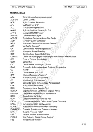 RF A- 67/CENIPA/2009 PR - MBK 17 JUL 2007
5/122
ABREVIATURAS
AAL Administração Aeroportuária Local
ACC-CW Centro Curitiba
ACR Ação Corretiva Retardada
AFU “Artificial Feel Unit”
ALD “Actual Landing Distance”
ANAC Agência Nacional de Aviação Civil
AP/FD “Autopilot/Flight Director”
APP-PA Controle Porto Alegre
APP-SP Controle de Aproximação de São Paulo
AQD “Aviation Quality Database”
ATIS “Automatic Terminal Information Service”
ATS “Air Traffic Services”
CA Certificado de Aeronavegabilidade
CBT “Computer-Based Training”
CCF Certificado de Capacidade Física
CENIPA Centro de Investigação e Prevenção de Acidentes Aeronáuticos
CFR Code of Federal Regulations
CGH Congonhas
CHT Certificado de Habilitação Técnica
CIAA Comissão de Investigação de Acidente Aeronáutico
CL “Climb”
CM Certificado de Matrícula
CPT “Cockpit Procedure Training”
CRM “Crew Resource Management”
CS “Certification Specifications”
CTA Comando-Geral de Tecnologia Aeroespacial
CVR “Cockpit Voice Recorder”
DAC Departamento de Aviação Civil
DECEA Departamento de Controle do Espaço Aéreo
DIRENG Diretoria de Engenharia da Aeronáutica
DOU Diário Oficial da União
DOV Despachante Operacional de Vôo
EADS European Aeronautic Defence and Space Company
EASA European Aviation Safety Agency
ECAM “Electronic Centralized Aircraft Monitoring”
EMBRATEL Empresa Brasileira de Telecomunicações
EPR “Engine Pressure Ratio”
FAA Federal Aviation Administration
FADEC “Full Authority Digital Engine Control”
FBS “Fixed Base Simulator”
 