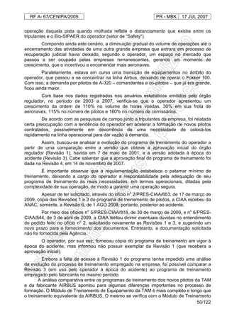 RF A- 67/CENIPA/2009 PR - MBK 17 JUL 2007
50/122
operação daquela pista quando molhada reflete o distanciamento que existia entre os
tripulantes e o Elo-SIPAER do operador (setor de "Safety").
Compondo ainda este cenário, a diminuição gradual do volume de operações até o
encerramento das atividades de uma outra grande empresa que entrara em processo de
recuperação judicial havia deixado, segundo o operador, um espaço no mercado que
passou a ser ocupado pelas empresas remanescentes, gerando um momento de
crescimento, que o incentivou a encomendar mais aeronaves.
Paralelamente, estava em curso uma transição de equipamentos no âmbito do
operador, que passou a se concentrar na linha Airbus, deixando de operar o Fokker 100.
Com isso, a demanda por pilotos de A-320 – comandantes e co-pilotos – que já era grande,
ficou ainda maior.
Com base nos dados registrados nos anuários estatísticos emitidos pelo órgão
regulador, no período de 2003 a 2007, verifica-se que o operador apresentou um
crescimento da ordem de 110% no volume de horas voadas, 30% em sua frota de
aeronaves, 115% no número de pilotos e 160% no número de comissários.
De acordo com as pesquisas de campo junto a tripulantes da empresa, foi relatada
certa preocupação com a tendência do operador em acelerar a formação de novos pilotos
contratados, possivelmente em decorrência de uma necessidade de colocá-los
rapidamente na linha operacional para dar vazão à demanda.
Assim, buscou-se analisar a evolução do programa de treinamento do operador a
partir de uma comparação entre a versão que obteve a aprovação inicial do órgão
regulador (Revisão 1), havida em 7 de maio de 2001, e a versão adotada à época do
acidente (Revisão 3). Cabe salientar que a aprovação final do programa de treinamento foi
dada na Revisão 4, em 14 de novembro de 2007.
É importante observar que a regulamentação estabelece o patamar mínimo de
treinamento, deixando a cargo do operador a responsabilidade pela adequação de seu
programa de treinamento às reais necessidades, em termos operacionais, ditadas pela
complexidade de sua operação, de modo a garantir uma operação segura.
Apesar de ter solicitado, através do ofício no
2/PRES-CIAA/663, de 17 de março de
2009, cópia das Revisões 1 e 3 do programa de treinamento de pilotos, a CIAA recebeu da
ANAC, somente, a Revisão 6, de 1 AGO 2008, portanto, posterior ao acidente.
Por meio dos ofícios no
5/PRES-CIAA/818, de 30 de março de 2009, e no
6/PRES-
CIAA/844, de 3 de abril de 2009, a CIAA tentou dirimir eventuais dúvidas no entendimento
do pedido feito no ofício no
2, solicitando novamente as Revisões 1 e 3, e sugerindo um
novo prazo para o fornecimento dos documentos. Entretanto, a documentação solicitada
não foi fornecida pela Agência.
O operador, por sua vez, forneceu cópia do programa de treinamento em vigor à
época do acidente, mas informou não possuir exemplar da Revisão 1 (que recebera a
aprovação inicial).
Embora a falta de acesso à Revisão 1 do programa tenha impedido uma análise
da evolução do processo de treinamento empregado na empresa, foi possível comparar a
Revisão 3 (em uso pelo operador à época do acidente) ao programa de treinamento
empregado pelo fabricante no mesmo período.
A análise comparativa entre os programas de treinamento dos novos pilotos da TAM
e da fabricante AIRBUS apontou para algumas diferenças importantes no processo de
formação. O Módulo de Treinamento de Equipamento da TAM é mais completo e longo que
o treinamento equivalente da AIRBUS. O mesmo se verifica com o Módulo de Treinamento
 