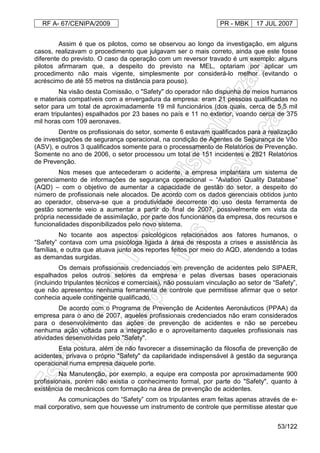 RF A- 67/CENIPA/2009 PR - MBK 17 JUL 2007
53/122
Assim é que os pilotos, como se observou ao longo da investigação, em alguns
casos, realizavam o procedimento que julgavam ser o mais correto, ainda que este fosse
diferente do previsto. O caso da operação com um reversor travado é um exemplo: alguns
pilotos afirmaram que, a despeito do previsto na MEL, optariam por aplicar um
procedimento não mais vigente, simplesmente por considerá-lo melhor (evitando o
acréscimo de até 55 metros na distância para pouso).
Na visão desta Comissão, o "Safety" do operador não dispunha de meios humanos
e materiais compatíveis com a envergadura da empresa: eram 21 pessoas qualificadas no
setor para um total de aproximadamente 19 mil funcionários (dos quais, cerca de 5,5 mil
eram tripulantes) espalhados por 23 bases no país e 11 no exterior, voando cerca de 375
mil horas com 109 aeronaves.
Dentre os profissionais do setor, somente 6 estavam qualificados para a realização
de investigações de segurança operacional, na condição de Agentes de Segurança de Vôo
(ASV), e outros 3 qualificados somente para o processamento de Relatórios de Prevenção.
Somente no ano de 2006, o setor processou um total de 151 incidentes e 2821 Relatórios
de Prevenção.
Nos meses que antecederam o acidente, a empresa implantara um sistema de
gerenciamento de informações de segurança operacional – “Aviation Quality Database”
(AQD) – com o objetivo de aumentar a capacidade de gestão do setor, a despeito do
número de profissionais nele alocados. De acordo com os dados gerenciais obtidos junto
ao operador, observa-se que a produtividade decorrente do uso desta ferramenta de
gestão somente veio a aumentar a partir do final de 2007, possivelmente em vista da
própria necessidade de assimilação, por parte dos funcionários da empresa, dos recursos e
funcionalidades disponibilizados pelo novo sistema.
No tocante aos aspectos psicológicos relacionados aos fatores humanos, o
“Safety” contava com uma psicóloga ligada à área de resposta a crises e assistência às
famílias, e outra que atuava junto aos reportes feitos por meio do AQD, atendendo a todas
as demandas surgidas.
Os demais profissionais credenciados em prevenção de acidentes pelo SIPAER,
espalhados pelos outros setores da empresa e pelas diversas bases operacionais
(incluindo tripulantes técnicos e comerciais), não possuíam vinculação ao setor de “Safety”,
que não apresentou nenhuma ferramenta de controle que permitisse afirmar que o setor
conhecia aquele contingente qualificado.
De acordo com o Programa de Prevenção de Acidentes Aeronáuticos (PPAA) da
empresa para o ano de 2007, aqueles profissionais credenciados não eram considerados
para o desenvolvimento das ações de prevenção de acidentes e não se percebeu
nenhuma ação voltada para a integração e o aproveitamento daqueles profissionais nas
atividades desenvolvidas pelo "Safety".
Esta postura, além de não favorecer a disseminação da filosofia de prevenção de
acidentes, privava o próprio "Safety" da capilaridade indispensável à gestão da segurança
operacional numa empresa daquele porte.
Na Manutenção, por exemplo, a equipe era composta por aproximadamente 900
profissionais, porém não existia o conhecimento formal, por parte do "Safety", quanto à
existência de mecânicos com formação na área de prevenção de acidentes.
As comunicações do “Safety” com os tripulantes eram feitas apenas através de e-
mail corporativo, sem que houvesse um instrumento de controle que permitisse atestar que
 