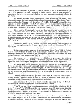 RF A- 67/CENIPA/2009 PR - MBK 17 JUL 2007
56/122
Tome-se, como exemplo, a AÇÃO/DECISÃO no
9 descrita na Ata no
02-RJ/SIE-ANAC (IE-
3)/06, cuja execução se deu, somente, 8 meses depois. Durante este período, os
operadores ficaram à margem dos trabalhos que eram desenvolvidos para a solução do
problema.
No próprio contexto desta investigação, esta morosidade da ANAC gerou
dificuldades a esta Comissão quanto à obtenção de informações e de documentos. Assim é
que as solicitações feitas por meio dos ofícios nos
18, 20 e 31/CIAA/2007, expedidos entre
agosto e setembro de 2007, somente foram respondidos cerca de um ano depois. Outras
solicitações não foram completamente atendidas, como por exemplo a referente ao
programa de treinamento (REVISÃO 1) citado anteriormente.
Já no tocante à fiscalização, houve um distanciamento da Agência no que se
refere às obras de recuperação da pista de Congonhas, uma vez que o Plano Operacional
de Obras e Serviços não foi a ela submetido para aprovação, conforme estabelecido no
item (a) da seção 425 do RBHA 139. Ressalte-se que aquele POOS não estabeleceu os
procedimentos de inspeção ao término da obra ou serviço, quanto às condições de
segurança operacional do local afetado, conforme preconiza a alínea (c) do item 5.5.8 da
IAC 139-1001.
Além disso, a Agência não realizou a inspeção aeroportuária especial durante as
obras de recuperação das pistas de pouso, prevista no item 3.4.4, alínea (b), no
6 da IAC
162-1001A.
Todas estas questões poderiam ter sido mitigadas, caso o Elo-SIPAER da Agência
tivesse desenvolvido as atividades a ele atribuídas pelo CENIPA - órgão responsável pela
orientação normativa das atividades de prevenção de acidentes aeronáuticos no Brasil
(inciso I do artigo 3º do Decreto nº 87.249/82).
De acordo com o entendimento do CENIPA, a prevenção de acidentes
aeronáuticos atribuída a um Elo-SIPAER deveria se dar por meio do desenvolvimento de
ações pró-ativas voltadas para a respectiva atividade operacional de sua organização.
Em outras palavras, a prevenção de acidentes deveria ser desenvolvida sobre
todos os processos relacionados: à operação da aeronave no caso de uma empresa aérea;
ao controle de tráfego aéreo no caso de um órgão ATS (“Air Traffic Services”); aos serviços
de manutenção no caso de uma oficina de manutenção; à operação um aeroporto no caso
de um provedor de serviços aeroportuários; e à regulação e à fiscalização no caso da
ANAC.
Portanto, o CENIPA entendia que o Elo-SIPAER da ANAC deveria voltar-se para a
própria Agência, acompanhando os seus processos de regulação e de fiscalização de
maneira a buscar, continuamente, a aumentar-lhes a eficiência.
Este entendimento havia sido reiteradamente repassado à Agência formal e
informalmente nas inúmeras reuniões havidas para tratar do tema.
A ANAC, por sua vez, a despeito das exclusões estabelecidas pelo inciso XXI do
artigo 8º da Lei nº 11.182/2005, entendia que, tendo esta assumido os encargos do antigo
DAC, seu Elo-SIPAER deveria assumir as funções de investigação e prevenção outrora
desempenhadas por aquele Departamento. Em conseqüência, o Elo-SIPAER da ANAC não
acolhia as orientações normativas do CENIPA.
Esta postura era reforçada pela própria natureza de autarquia especial conferida à
ANAC pelo artigo 4º da Lei nº 11.182 - caracterizada por independência administrativa,
autonomia financeira, ausência de subordinação hierárquica e mandato fixo de seus
 