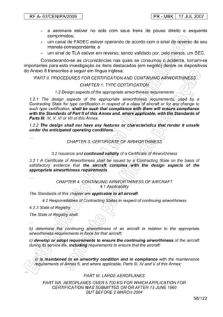 RF A- 67/CENIPA/2009 PR - MBK 17 JUL 2007
58/122
- a aeronave estiver no solo com seus trens de pouso direito e esquerdo
comprimidos;
- um canal de FADEC estiver operando de acordo com o sinal de reverso de seu
manete correspondente; e
- um sinal de TLA estiver em reverso, sendo validado por, pelo menos, um SEC.
Considerando-se as circunstâncias nas quais se consumou o acidente, tornam-se
importantes para esta investigação os itens destacados (em negrito) dentre os dispositivos
do Anexo 8 transcritos a seguir em língua inglesa:
“PART II. PROCEDURES FOR CERTIFICATION AND CONTINUING AIRWORTHINESS
CHAPTER 1. TYPE CERTIFICATION
1.2 Design aspects of the appropriate airworthiness requirements
1.2.1 The design aspects of the appropriate airworthiness requirements, used by a
Contracting State for type certification in respect of a class of aircraft or for any change to
such type certification, shall be such that compliance with them will ensure compliance
with the Standards of Part II of this Annex and, where applicable, with the Standards of
Parts III, IV, V, VI or VII of this Annex.
1.2.2 The design shall not have any features or characteristics that render it unsafe
under the anticipated operating conditions.
…
CHAPTER 3. CERTIFICATE OF AIRWORTHINESS
…
3.2 Issuance and continued validity of a Certificate of Airworthiness
3.2.1 A Certificate of Airworthiness shall be issued by a Contracting State on the basis of
satisfactory evidence that the aircraft complies with the design aspects of the
appropriate airworthiness requirements.
…
CHAPTER 4. CONTINUING AIRWORTHINESS OF AIRCRAFT
4.1 Applicability
The Standards of this chapter are applicable to all aircraft.
4.2 Responsibilities of Contracting States in respect of continuing airworthiness
4.2.3 State of Registry
The State of Registry shall:
…
b) determine the continuing airworthiness of an aircraft in relation to the appropriate
airworthiness requirements in force for that aircraft;
c) develop or adopt requirements to ensure the continuing airworthiness of the aircraft
during its service life, including requirements to ensure that the aircraft:
…
ii) is maintained in an airworthy condition and in compliance with the maintenance
requirements of Annex 6, and where applicable, Parts III, IV and V of this Annex;
…
PART III. LARGE AEROPLANES
PART IIIA. AEROPLANES OVER 5 700 KG FOR WHICH APPLICATION FOR
CERTIFICATION WAS SUBMITTED ON OR AFTER 13 JUNE 1960
BUT BEFORE 2 MARCH 2004
 