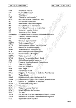 RF A- 67/CENIPA/2009 PR - MBK 17 JUL 2007
6/122
FDR “Flight Data Record”
FFS “Full Flight Simulator”
FL “Flight Level”
FWC “Flight Warning Computer”
GEIV Grupo Especial de Inspeção em Vôo
IAC Instrução de Aviação Civil
IAE International Aeronáutico Engines
IAM Inspeção Anual de Manutenção
ICA Instrução do Comando da Aeronáutica
ILS “Instrument Landing System”
IFR “Instruments Flight Rules”
INFRAERO Empresa Brasileira de Infra-Estrutura Aeroportuária
LDA “Landing Distance Available”
LW “Landing Weight”
MEL “Minimum Equipment List”
METAR “Meteorological Report”
MFTD “Maintenance and Flight Training Device”
MGM Manual Geral de Manutenção
MMEL “Master Minimum Equipment List”
MOA Manual de Operações do Aeroporto
MTOW “Maximum Take-Off Weight”
NOTAM “Notice to Airmen”
NTSB National Transportation Safety Board
OEM Original Equipment Manufacturer
PAIA Programa Anual de Inspeção Aeroportuária
PIC “Pilot in Command”
PLA Piloto de Linha Aérea
POA Porto Alegre
POB “Persons On Board”
PPAA Programa de Prevenção de Acidentes Aeronáuticos
RA “Radio Altitude”
RBAC Regulamento Brasileiro de Aviação Civil
RBHA Regulamento Brasileiro de Homologação Aeronáutica
RCA Registro de Comissários da Aeronave
RESA “Runway End "Safety" Area”
REV “Reverse”
RLD “Required Landing Distance”
RTA Relatório Técnico da Aeronave
RWY “Runway”
SBPA Indicativo de localidade – Aeródromo de Porto Alegre
SBSP Indicativo de localidade – Aeródromo de Congonhas
SEC "Spoiler Elevator Computer"
 
