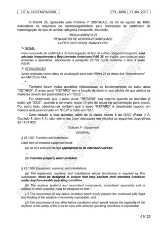 RF A- 67/CENIPA/2009 PR - MBK 17 JUL 2007
61/122
O RBHA 25, aprovado pela Portaria nº 285/DGAC, de 06 de agosto de 1990,
estabelece os requisitos de aeronavegabilidade para concessão de certificado de
homologação de tipo de aviões categoria transporte, dispondo:
“REGULAMENTO 25
REQUISITOS DE AERONAVEGABILIDADE
AVIÕES CATEGORIA TRANSPORTE
1- GERAL
Para concessão de certificados de homologação de tipo de aviões categoria transporte, será
adotado integralmente o Regulamento Americano FAR 25, em inglês, com todas as suas
emendas e apêndices, adicionando o parágrafo 25.729 (e)(5) conforme o item 3 deste
RBHA.
2- ATUALIZAÇÃO
Serão adotadas como datas de atualização para este RBHA 25 as datas dos "Amendments"
do FAR 25 do FAA.
…”
Também foram vistas questões relacionadas ao funcionamento do aviso aural
“RETARD”. O aviso aural “RETARD” tem a função de lembrar aos pilotos de que ambos os
manetes devem ser posicionados em “IDLE”.
Foi observado que o aviso aural ‘”RETARD” soa mesmo quando os manetes já
estão em “IDLE”, quando a aeronave cruza 10 pés de altura na aproximação para pouso.
Por outro lado, observou-se também que o aviso “RETARD” é desativado quando um
manete está posicionado em "REV" e outro em "CL".
Com relação a esta questão, além do já citado Anexo 8 da OACI (Parte III-A,
Capítulo 4, item 4.1), são relevantes (com destaques em negrito) os seguintes dispositivos
do 14CFR25:
“Subpart F - Equipment
GENERAL
§ 25.1301 Function and installation.
Each item of installed equipment must:
(a) Be of a kind and design appropriate to its intended function;
…
(d) Function properly when installed.
…
§ 25.1309 Equipment, systems, and installations.
(a) The equipment, systems, and installations whose functioning is required by this
subchapter, must be designed to ensure that they perform their intended functions
under any foreseeable operating condition.
(b) The airplane systems and associated components, considered separately and in
relation to other systems, must be designed so that—
(1) The occurrence of any failure condition which would prevent the continued safe flight
and landing of the airplane is extremely improbable, and
(2) The occurrence of any other failure conditions which would reduce the capability of the
airplane or the ability of the crew to cope with adverse operating conditions is improbable.
 