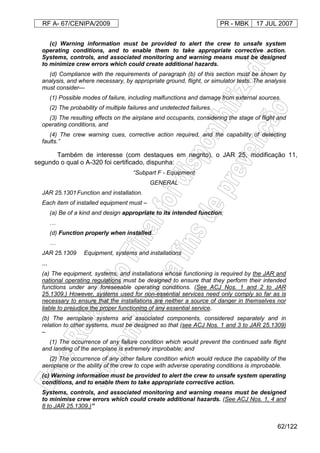 RF A- 67/CENIPA/2009 PR - MBK 17 JUL 2007
62/122
(c) Warning information must be provided to alert the crew to unsafe system
operating conditions, and to enable them to take appropriate corrective action.
Systems, controls, and associated monitoring and warning means must be designed
to minimize crew errors which could create additional hazards.
(d) Compliance with the requirements of paragraph (b) of this section must be shown by
analysis, and where necessary, by appropriate ground, flight, or simulator tests. The analysis
must consider—
(1) Possible modes of failure, including malfunctions and damage from external sources.
(2) The probability of multiple failures and undetected failures.
(3) The resulting effects on the airplane and occupants, considering the stage of flight and
operating conditions, and
(4) The crew warning cues, corrective action required, and the capability of detecting
faults.”
Também de interesse (com destaques em negrito), o JAR 25, modificação 11,
segundo o qual o A-320 foi certificado, dispunha:
“Subpart F - Equipment
GENERAL
JAR 25.1301Function and installation.
Each item of installed equipment must –
(a) Be of a kind and design appropriate to its intended function;
…
(d) Function properly when installed.
…
JAR 25.1309 Equipment, systems and installations
...
(a) The equipment, systems, and installations whose functioning is required by the JAR and
national operating regulations must be designed to ensure that they perform their intended
functions under any foreseeable operating conditions. (See ACJ Nos. 1 and 2 to JAR
25.1309.) However, systems used for non-essential services need only comply so far as is
necessary to ensure that the installations are neither a source of danger in themselves nor
liable to prejudice the proper functioning of any essential service.
(b) The aeroplane systems and associated components, considered separately and in
relation to other systems, must be designed so that (see ACJ Nos. 1 and 3 to JAR 25.1309)
–
(1) The occurrence of any failure condition which would prevent the continued safe flight
and landing of the aeroplane is extremely improbable; and
(2) The occurrence of any other failure condition which would reduce the capability of the
aeroplane or the ability of the crew to cope with adverse operating conditions is improbable.
(c) Warning information must be provided to alert the crew to unsafe system operating
conditions, and to enable them to take appropriate corrective action.
Systems, controls, and associated monitoring and warning means must be designed
to minimise crew errors which could create additional hazards. (See ACJ Nos. 1, 4 and
8 to JAR 25.1309.)”
 