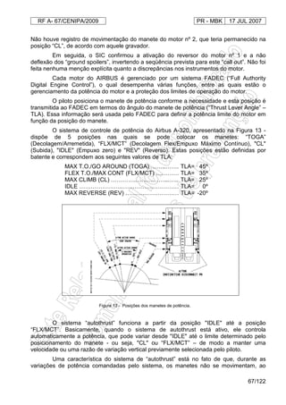 RF A- 67/CENIPA/2009 PR - MBK 17 JUL 2007
67/122
Não houve registro de movimentação do manete do motor nº 2, que teria permanecido na
posição “CL”, de acordo com aquele gravador.
Em seguida, o SIC confirmou a ativação do reversor do motor nº 1 e a não
deflexão dos “ground spoilers”, invertendo a seqüência prevista para este “call out”. Não foi
feita nenhuma menção explícita quanto a discrepâncias nos instrumentos do motor.
Cada motor do AIRBUS é gerenciado por um sistema FADEC (“Full Authority
Digital Engine Control”), o qual desempenha várias funções, entre as quais estão o
gerenciamento da potência do motor e a proteção dos limites de operação do motor.
O piloto posiciona o manete de potência conforme a necessidade e esta posição é
transmitida ao FADEC em termos do ângulo do manete de potência (“Thrust Lever Angle” –
TLA). Essa informação será usada pelo FADEC para definir a potência limite do motor em
função da posição do manete.
O sistema de controle de potência do Airbus A-320, apresentado na Figura 13 -
dispõe de 5 posições nas quais se pode colocar os manetes: “TOGA”
(Decolagem/Arremetida), “FLX/MCT” (Decolagem Flex/Empuxo Máximo Contínuo), "CL"
(Subida), "IDLE" (Empuxo zero) e "REV" (Reverso). Estas posições estão definidas por
batente e correspondem aos seguintes valores de TLA:
MAX T.O./GO AROUND (TOGA) ……..……. TLA= 45º
FLEX T.O./MAX CONT (FLX/MCT) ………… TLA= 35º
MAX CLIMB (CL) ………….……………...….. TLA= 25º
IDLE ………………….………………………… TLA= 0º
MAX REVERSE (REV) ……….……………… TLA= -20º
O sistema “autothrust” funciona a partir da posição "IDLE" até a posição
“FLX/MCT”. Basicamente, quando o sistema de autothrust está ativo, ele controla
automaticamente a potência, que pode variar desde "IDLE" até o limite determinado pelo
posicionamento do manete - ou seja, "CL" ou “FLX/MCT” – de modo a manter uma
velocidade ou uma razão de variação vertical previamente selecionada pelo piloto.
Uma característica do sistema de “autothrust” está no fato de que, durante as
variações de potência comandadas pelo sistema, os manetes não se movimentam, ao
Figura 13 - Posições dos manetes de potência.
 