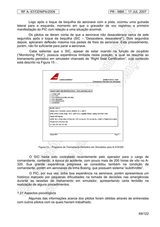 RF A- 67/CENIPA/2009 PR - MBK 17 JUL 2007
69/122
Logo após o toque da bequilha da aeronave com a pista, ocorreu uma guinada
lateral para a esquerda, momento em que o gravador de voz registrou a primeira
manifestação do PIC com relação a uma situação anormal.
Os pilotos se deram conta de que a aeronave não desacelerava cerca de sete
segundos após o toque da bequilha (SIC – “Desacelera, desacelera!”). Dois segundos
depois, aplicaram deflexão máxima nos pedais de freio da aeronave. Este procedimento,
porém, não foi suficiente para parar a aeronave.
Cabe salientar que o SIC, apesar de estar voando na função de co-piloto
(“Monitoring Pilot”), possuía experiência limitada nesta posição, a qual se resumia ao
treinamento periódico em simulador chamado de “Right Seat Certification”, cujo conteúdo
está descrito na Figura 15 - .
Figura 15 - Programa de Treinamento Periódico em Simulador para A-319/320
O SIC havia sido contratado recentemente pelo operador para o cargo de
comandante, contando, à época do acidente, com pouco mais de 200 horas de vôo no A-
320. Sua grande experiência pregressa se consolidou também na condição de
comandante, porém em aeronaves da linha Boeing, que possuem sistema “autothrottle”.
O PIC, por sua vez, tinha boa experiência na aeronave, porém apresentava um
histórico marcado por pequenas dificuldades na tomada de decisões nas emergências
durante as sessões de treinamento em simulador, apresentando certa lentidão na
realização de alguns procedimentos.
1.21 Aspectos psicológicos
Algumas das informações acerca dos pilotos foram obtidas através de entrevistas
com outros pilotos com os quais haviam trabalhado.
 