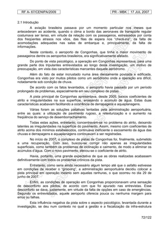 RF A- 67/CENIPA/2009 PR - MBK 17 JUL 2007
72/122
2.1 Introdução
A aviação brasileira passava por um momento particular nos meses que
antecederam ao acidente, quando o clima a bordo das aeronaves de transporte regular
costumava ser tenso, em virtude da relação com os passageiros, estressados por conta
dos freqüentes atrasos nos vôos, das filas de espera nos “check-ins”, da falta de
acomodações adequadas nas salas de embarque e, principalmente, da falta de
informações.
Neste contexto, o aeroporto de Congonhas, que tinha o maior movimento de
passageiros dentre os aeroportos brasileiros, era significativamente afetado.
Do ponto de vista psicológico, a operação em Congonhas representava, para uma
grande parte dos tripulantes entrevistados ao longo desta investigação, um motivo de
preocupação, em vista das características marcantes daquele aeródromo.
Além do fato de estar incrustado numa área densamente povoada e edificada,
Congonhas era visto por muitos pilotos como um aeródromo onde a operação era difícil,
notadamente sob condição de chuva.
De acordo com os fatos levantados, o aeroporto havia passado por um período
prolongado de problemas, especialmente em seu complexo de pistas.
A pista principal de Congonhas apresentava, desde 2005, baixos coeficientes de
atrito e irregularidades na sua superfície, ensejando o acúmulo de água. Estas duas
características acabavam facilitando a ocorrência de derrapagens e aquaplanagens.
Várias foram as soluções paliativas tentadas pela administração aeroportuária,
entre as quais: a utilização de pavimento rugoso, a retexturização e o aumento na
freqüência do serviço de desemborrachamento.
Todas estas ações, entretanto, concentravam-se no problema do atrito, deixando
latentes as irregularidades na superfície do pavimento. Assim, mesmo com coeficientes de
atrito acima dos mínimos estabelecidos, continuava ineficiente o escoamento da água das
chuvas e derrapagens e aquaplanagens continuavam a ser registradas.
No início de 2007, o complexo de pistas de Congonhas foi, finalmente, submetido
a uma recuperação. Com isso, buscou-se corrigir não apenas as irregularidades
superficiais, como também os problemas de inclinação e caimento, de modo a eliminar os
acúmulos d’água. Com o novo pavimento, elevou-se o coeficiente de atrito.
Havia, portanto, uma grande expectativa de que as obras realizadas acabassem
definitivamente com todos os problemas crônicos da pista.
Entretanto, como seria ainda necessário algum tempo até que o asfalto estivesse
em condições de receber o “grooving”, a administração aeroportuária decidiu colocar a
pista principal em operação mesmo sem aquelas ranhuras, o que ocorreu no dia 29 de
junho de 2007.
Enfim, as condições de operação em Congonhas proporcionavam uma sensação
de desconforto aos pilotos, de acordo com que foi apurado nas entrevistas. Esse
desconforto se dava, justamente, em virtude da falta de opções em caso de emergências.
Segundo os entrevistados, aquele aeroporto oferecia pouca ou nenhuma margem para
erros ou falhas.
Esta influência negativa da pista sobre o aspecto psicológico, levantada durante a
investigação, se deu num contexto no qual a gestão e a fiscalização da infra-estrutura
 