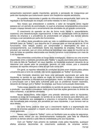 RF A- 67/CENIPA/2009 PR - MBK 17 JUL 2007
73/122
aeroportuária exerceram papéis importantes, gerando a percepção de insegurança por
parte das tripulações que costumavam operar com freqüência naquele aeródromo.
As questões relacionadas à gestão da infra-estrutura aeroportuária, bem como da
regulação e da fiscalização da aviação civil serão tratadas no item 2.4 abaixo.
Nos meses que antecederam o acidente, o setor de transporte aéreo regular
passava por um período de acomodação, no qual as empresas remanescentes procuraram
ocupar o espaço deixado com o encerramento das atividades de um grande concorrente.
O crescimento do operador se deu de forma muito rápida e, aparentemente,
ocasionou uma desestruturação organizacional. A falta de coordenação entre os diversos
setores da empresa e a prevalência da produtividade em prejuízo dos demais setores
começou a ser percebida por parte dos funcionários.
Um reflexo desta prevalência pode ser visto no subdimensionamento do seu Elo-
SIPAER (setor de "Safety"), que dispunha de 21 pessoas para um total de cerca de 19 mil
funcionários. Esta relação acabou por comprometer o desempenho do setor e,
conseqüentemente, sua credibilidade diante dos tripulantes da empresa. Parece pouco
provável, por exemplo, que um único profissional (psicólogo) seja capaz de incumbir-se do
trato de todas as questões relacionadas aos fatores humanos numa empresa com mais de
5 mil tripulantes.
Nas entrevistas conduzidas ao longo desta investigação, observou-se uma enorme
disparidade entre a realidade percebida pelo "Safety" e aquela vivenciada pelos tripulantes.
Em vista da falta de "feedback" em seus reportes, os tripulantes acabaram deixando de se
relacionar com aquele setor de prevenção, gerando um ciclo vicioso, pois a crescente
escassez de reportes reforçava a idéia de que tudo corria bem.
Em geral, os reportes referentes às condições da pista eram dirigidos pelos pilotos
unicamente para a torre de controle, não sendo repassadas ao "Safety" da empresa.
Esta Comissão observou que havia uma percepção equivocada por parte dos
tripulantes no sentido de que caberia ao órgão de controle de tráfego o tratamento das
reclamações referentes à infra-estrutura aeroportuária. Assim, os pilotos consideravam que
a comunicação com a torre seria suficiente para que os problemas fossem resolvidos,
deixando de interagir com o "Safety" da empresa, que ficava numa posição distanciada.
Todos esses aspectos são sintomáticos no sentido de apontar o desequilíbrio entre
a produção - que tendia a prevalecer como ponto focal das ações gerenciais no âmbito de
toda a empresa - e as demais atividades.
Nesse desequilíbrio, tinha origem uma pressão silenciosa sobre os tripulantes,
revelada ao longo da investigação, no sentido de se evitar os desvios para alternativa, por
causarem transtornos aos passageiros e prejuízos à companhia. Essa pressão, embora
não formalizada pela empresa, era percebida por seus tripulantes, o que tornava real os
seus efeitos.
De certa forma, pode-se dizer que o crescimento rápido e a segmentação dos
setores da empresa passaram a impedir uma supervisão mais eficiente em todos os seus
níveis gerenciais.
Nesse caso, o papel do "Safety", como um facilitador para as ações de segurança,
acabava sendo inibido por seu dimensionamento inadequado, pela falta de influência
perante os demais setores e pela falta de credibilidade junto aos tripulantes.
Com um "Safety" mais próximo da realidade vivida pelos tripulantes, quaisquer
efeitos adversos decorrentes do crescimento acelerado da empresa seriam,
 