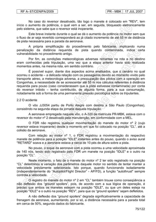 RF A- 67/CENIPA/2009 PR - MBK 17 JUL 2007
75/122
No caso do reversor desativado, tão logo o manete é colocado em "REV", tem
início o aumento da potência, o qual vem a ser, em seguida, bloqueado eletronicamente
pelo sistema, que sabe que o reversor está inoperante.
Este breve instante durante o qual se dá o aumento da potência no motor sem que
o fluxo de ar seja revertido corresponderá ao já citado incremento de até 55 m de distância
de pista necessária para a parada da aeronave.
A própria simplificação do procedimento pelo fabricante, implicando numa
penalização da distância requerida de pista quando contaminada, indica certa
vulnerabilidade no procedimento antigo.
Por fim, as condições meteorológicas adversas reinantes na rota e no destino
eram conhecidas pela tripulação, uma vez que a etapa anterior havia sido realizada
momentos antes, na mesma rota, em sentido contrário.
É possível supor, diante dos aspectos acima analisados, que o cenário no qual
ocorreu o acidente – a delicada relação com os passageiros devido ao momento vivido pelo
transporte aéreo, a meteorologia adversa, a preocupação dos pilotos com a operação em
Congonhas, a necessidade de se acrescentar até 55 m nos cálculos referentes à distância
requerida para pouso (caso considerassem que a pista estivesse contaminada) por conta
do reversor inibido – tenha contribuído, de alguma forma, para a sua consumação,
notadamente sob a forma de uma permanente pressão psicológica sobre os tripulantes.
2.2 O acidente
O vôo JJ3054 partiu de Porto Alegre com destino a São Paulo (Congonhas),
consistindo na segunda etapa da jornada daquela tripulação.
A aeronave empregada naquele vôo, o A-320 de matrícula PR-MBK, estava com o
reversor do motor nº 2 desativado pela manutenção, em conformidade com a MEL.
O FDR não registrou qualquer movimentação do manete do motor nº 2 (cujo
reversor estava inoperante) desde o momento em que foi colocado na posição “CL”, até a
colisão da aeronave.
Com relação ao motor nº 1, o FDR registrou a movimentação do respectivo
manete de potência para a posição "IDLE" instantes antes do pouso, quando o aviso aural
"RETARD" soava e a aeronave estava a cerca de 10 pés de altura sobre a pista.
No pouso, o toque da aeronave com a pista ocorreu a uma velocidade aproximada
de 140 nós, tendo sido registrado pelo FDR um manete na posição "IDLE" e o outro na
posição “CL”.
Neste momento, o fato de o manete do motor nº 2 ter sido registrado na posição
“CL” determinou a variação dos parâmetros daquele motor no sentido de tentar manter a
velocidade previamente selecionada. Isto porque, quando funcionando isoladamente
(independentemente do “Autopilot/Flight Director” - AP/FD), a função "autothrust" sempre
controla a velocidade.
O registro do manete do motor nº 2 em “CL” também trouxe como conseqüência a
não deflexão dos “ground spoilers”, pois, de acordo com a sua lógica de operação, é
preciso que ambos os manetes estejam na posição "IDLE", ou que um deles esteja na
posição "IDLE" e o outro na posição “REV”, para que os “ground spoilers” sejam defletidos.
A não deflexão dos “ground spoilers” degrada significativamente a capacidade de
frenagem da aeronave, aumentando, por si só, a distância necessária para a parada total
em cerca de 50%, segundo dados do fabricante.
 