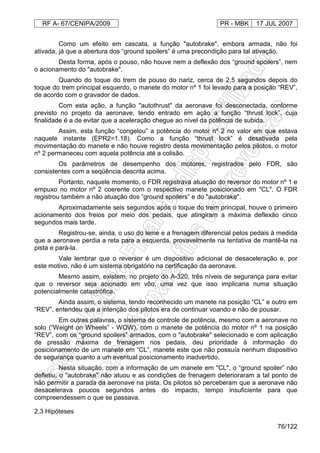 RF A- 67/CENIPA/2009 PR - MBK 17 JUL 2007
76/122
Como um efeito em cascata, a função "autobrake", embora armada, não foi
ativada, já que a abertura dos “ground spoilers” é uma precondição para tal ativação.
Desta forma, após o pouso, não houve nem a deflexão dos “ground spoilers”, nem
o acionamento do "autobrake".
Quando do toque do trem de pouso do nariz, cerca de 2,5 segundos depois do
toque do trem principal esquerdo, o manete do motor nº 1 foi levado para a posição “REV”,
de acordo com o gravador de dados.
Com esta ação, a função "autothrust" da aeronave foi desconectada, conforme
previsto no projeto da aeronave, tendo entrado em ação a função “thrust lock”, cuja
finalidade é a de evitar que a aceleração chegue ao nível da potência de subida.
Assim, esta função “congelou” a potência do motor nº 2 no valor em que estava
naquele instante (EPR2=1.18). Como a função “thrust lock” é desativada pela
movimentação do manete e não houve registro desta movimentação pelos pilotos, o motor
nº 2 permaneceu com aquela potência até a colisão.
Os parâmetros de desempenho dos motores, registrados pelo FDR, são
consistentes com a seqüência descrita acima.
Portanto, naquele momento, o FDR registrava atuação do reversor do motor nº 1 e
empuxo no motor nº 2 coerente com o respectivo manete posicionado em "CL". O FDR
registrou também a não atuação dos “ground spoilers” e do "autobrake".
Aproximadamente seis segundos após o toque do trem principal, houve o primeiro
acionamento dos freios por meio dos pedais, que atingiram a máxima deflexão cinco
segundos mais tarde.
Registrou-se, ainda, o uso do leme e a frenagem diferencial pelos pedais à medida
que a aeronave perdia a reta para a esquerda, provavelmente na tentativa de mantê-la na
pista e pará-la.
Vale lembrar que o reversor é um dispositivo adicional de desaceleração e, por
este motivo, não é um sistema obrigatório na certificação da aeronave.
Mesmo assim, existem, no projeto do A-320, três níveis de segurança para evitar
que o reversor seja acionado em vôo, uma vez que isso implicaria numa situação
potencialmente catastrófica.
Ainda assim, o sistema, tendo reconhecido um manete na posição “CL” e outro em
“REV”, entendeu que a intenção dos pilotos era de continuar voando e não de pousar.
Em outras palavras, o sistema de controle de potência, mesmo com a aeronave no
solo (“Weight on Wheels” - WOW), com o manete de potência do motor nº 1 na posição
“REV”, com os “ground spoilers” armados, com o "autobrake" selecionado e com aplicação
de pressão máxima de frenagem nos pedais, deu prioridade à informação do
posicionamento de um manete em “CL”, manete este que não possuía nenhum dispositivo
de segurança quanto a um eventual posicionamento inadvertido.
Nesta situação, com a informação de um manete em "CL", o “ground spoiler” não
defletiu, o "autobrake" não atuou e as condições de frenagem deterioraram a tal ponto de
não permitir a parada da aeronave na pista. Os pilotos só perceberam que a aeronave não
desacelerava poucos segundos antes do impacto, tempo insuficiente para que
compreendessem o que se passava.
2.3 Hipóteses
 