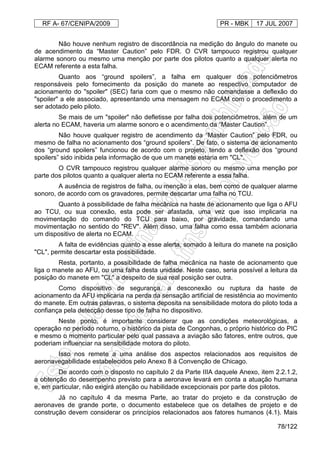 RF A- 67/CENIPA/2009 PR - MBK 17 JUL 2007
78/122
Não houve nenhum registro de discordância na medição do ângulo do manete ou
de acendimento da “Master Caution” pelo FDR. O CVR tampouco registrou qualquer
alarme sonoro ou mesmo uma menção por parte dos pilotos quanto a qualquer alerta no
ECAM referente a esta falha.
Quanto aos “ground spoilers”, a falha em qualquer dos potenciômetros
responsáveis pelo fornecimento da posição do manete ao respectivo computador de
acionamento do "spoiler" (SEC) faria com que o mesmo não comandasse a deflexão do
"spoiler" a ele associado, apresentando uma mensagem no ECAM com o procedimento a
ser adotado pelo piloto.
Se mais de um "spoiler" não defletisse por falha dos potenciômetros, além de um
alerta no ECAM, haveria um alarme sonoro e o acendimento da “Master Caution”.
Não houve qualquer registro de acendimento da “Master Caution” pelo FDR, ou
mesmo de falha no acionamento dos “ground spoilers”. De fato, o sistema de acionamento
dos “ground spoilers” funcionou de acordo com o projeto, tendo a deflexão dos “ground
spoilers” sido inibida pela informação de que um manete estaria em "CL".
O CVR tampouco registrou qualquer alarme sonoro ou mesmo uma menção por
parte dos pilotos quanto a qualquer alerta no ECAM referente a essa falha.
A ausência de registros de falha, ou menção a elas, bem como de qualquer alarme
sonoro, de acordo com os gravadores, permite descartar uma falha no TCU.
Quanto à possibilidade de falha mecânica na haste de acionamento que liga o AFU
ao TCU, ou sua conexão, esta pode ser afastada, uma vez que isso implicaria na
movimentação do comando do TCU para baixo, por gravidade, comandando uma
movimentação no sentido do "REV". Além disso, uma falha como essa também acionaria
um dispositivo de alerta no ECAM.
A falta de evidências quanto a esse alerta, somado à leitura do manete na posição
"CL", permite descartar esta possibilidade.
Resta, portanto, a possibilidade de falha mecânica na haste de acionamento que
liga o manete ao AFU, ou uma falha desta unidade. Neste caso, seria possível a leitura da
posição do manete em "CL" a despeito de sua real posição ser outra.
Como dispositivo de segurança, a desconexão ou ruptura da haste de
acionamento da AFU implicaria na perda da sensação artificial de resistência ao movimento
do manete. Em outras palavras, o sistema deposita na sensibilidade motora do piloto toda a
confiança pela detecção desse tipo de falha no dispositivo.
Neste ponto, é importante considerar que as condições meteorológicas, a
operação no período noturno, o histórico da pista de Congonhas, o próprio histórico do PIC
e mesmo o momento particular pelo qual passava a aviação são fatores, entre outros, que
poderiam influenciar na sensibilidade motora do piloto.
Isso nos remete a uma análise dos aspectos relacionados aos requisitos de
aeronavegabilidade estabelecidos pelo Anexo 8 à Convenção de Chicago.
De acordo com o disposto no capítulo 2 da Parte IIIA daquele Anexo, item 2.2.1.2,
a obtenção do desempenho previsto para a aeronave levará em conta a atuação humana
e, em particular, não exigirá atenção ou habilidade excepcionais por parte dos pilotos.
Já no capítulo 4 da mesma Parte, ao tratar do projeto e da construção de
aeronaves de grande porte, o documento estabelece que os detalhes de projeto e de
construção devem considerar os princípios relacionados aos fatores humanos (4.1). Mais
 