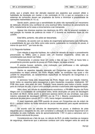RF A- 67/CENIPA/2009 PR - MBK 17 JUL 2007
79/122
ainda, que o projeto deve dar atenção especial aos aspectos que possam afetar a
habilidade da tripulação em manter o vôo controlado (4.1.6), e que os comandos e os
sistemas de comandos devem ser projetados de forma a minimizar a possibilidade de
operações inadvertidas (4.1.6, a).
Sendo assim, parece que a sensibilidade do piloto não representa um mecanismo
de detecção eficiente e/ou confiável de uma eventual falha mecânica do acionamento da
AFU, notadamente se for essa a única barreira a ser transposta.
Apesar dos diversos exames nos destroços da AFU, não foi possível constatar a
real posição do manete de potência do motor nº 2 durante os momentos finais do vôo
JJ3054.
Esta falha, portanto, não pôde ser descartada.
Entretanto, de acordo com os dados de engenharia apresentados pelo fabricante,
a possibilidade de que uma falha como esta ocorra, justamente no momento do pouso, é
menor do que 4x10-11
por hora de vôo.
2.3.2 Segunda hipótese
Com relação à segunda hipótese, de o piloto ter deixado de seguir o procedimento
preconizado na MMEL para o pouso com um reversor inoperante, várias são as
considerações que devem ser feitas.
Primeiramente, é preciso levar em conta o fato de que o PIC já havia feito o
procedimento previsto quando do pouso em Porto Alegre, na etapa anterior.
É preciso buscar, portanto, uma motivação que justificasse a não aplicação
daquele procedimento conhecido.
Dentre os aspectos daquela operação em Congonhas que mais diferiram dos
encontrados na etapa anterior, em Porto Alegre, estão: as condições nas quais o vôo
JJ3054 foi despachado, as características específicas do Aeroporto de Congonhas e o
período noturno.
A aeronave havia sido despachada de Porto Alegre com sua lotação máxima,
tendo todos os assentos para passageiros e para tripulantes ocupados, totalizando 187
POB (dos quais, dois eram de colo). Portanto, havia assento para todos a bordo, exceto
para as crianças de colo, o que é uma condição prevista e autorizada pela regulamentação.
Além disso, em virtude do abastecimento econômico, o PR-MBK decolou de Porto
Alegre com 2,4 toneladas de combustível extra, tendo alcançado um peso de decolagem
da ordem de 66,9 t. Ainda assim, a aeronave operava dentro de seu envelope, cujo peso
máximo estrutural de decolagem (MTOW) era de 77,4 t. Mesmo considerando o limite
estrutural de peso para o pouso (67,7 t - LW), havia margem considerável.
O peso registrado pelo FDR quando do pouso em Congonhas era da ordem de
63,5 t, portanto abaixo do limite estrutural de pouso estabelecido para aquele aeródromo
(64,5 t).
De acordo com os cálculos de desempenho no pouso, a distância de pista
requerida para o despacho do vôo, sem considerar a utilização do reversor disponível e em
condições de pista molhada, seria de aproximadamente 1.781 m para a aeronave com o
peso máximo estrutural de pouso.
Considerando-se o fato de que, no cálculo da RLD, já estão inseridas as margens
de segurança, observa-se que a aeronave contava com uma margem extra de cerca de
 