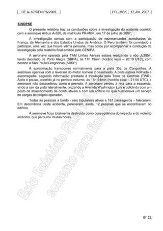 RF A- 67/CENIPA/2009 PR - MBK 17 JUL 2007
8/122
SINOPSE
O presente relatório traz as conclusões sobre a investigação do acidente ocorrido
com a aeronave Airbus A-320, de matrícula PR-MBK, em 17 de julho de 2007.
A investigação contou com a participação de representantes acreditados da
França, da Alemanha e dos Estados Unidos da América. O Peru também foi convidado a
participar, uma vez que houve vítima peruana, mas optou por acompanhar a condução da
investigação pelo relatório final emitido pelo CENIPA.
A aeronave operada pela TAM Linhas Aéreas estava realizando o vôo JJ3054,
tendo decolado de Porto Alegre (SBPA), às 17h 19min (horário local – 20:19 UTC), com
destino a São Paulo/Congonhas (SBSP).
A aproximação transcorreu normalmente para a pista 35L de Congonhas. A
aeronave operava com o reversor do motor número 2 desativado. A pista estava molhada e
escorregadia, segundo informação prestada à tripulação pela Torre de Controle (TWR).
Após o pouso, ocorrido já no período noturno, às 18h 54min (horário local – 21:54 UTC), a
aeronave não desacelerou como o previsto. A aeronave perdeu a reta para a esquerda,
vindo a sair da pista lateralmente, cruzando a Avenida Washington Luís e colidindo com um
posto de abastecimento de combustíveis e com um edifício no qual funcionava um serviço
de cargas do próprio operador.
Todas as pessoas a bordo - seis tripulantes ativos e 181 passageiros – faleceram.
Em decorrência deste acidente, pereceram, ainda, 12 pessoas que se encontravam no
edifício.
A aeronave ficou totalmente destruída como conseqüência do impacto e do violento
incêndio, que perdurou muitas horas.
 