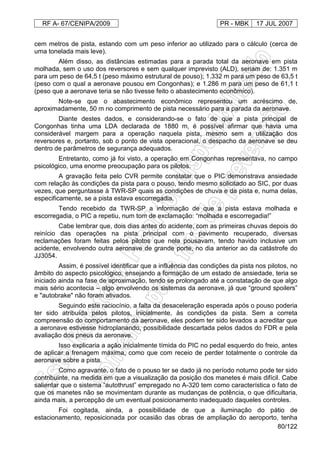 RF A- 67/CENIPA/2009 PR - MBK 17 JUL 2007
80/122
cem metros de pista, estando com um peso inferior ao utilizado para o cálculo (cerca de
uma tonelada mais leve).
Além disso, as distâncias estimadas para a parada total da aeronave em pista
molhada, sem o uso dos reversores e sem qualquer imprevisto (ALD), seriam de: 1.351 m
para um peso de 64,5 t (peso máximo estrutural de pouso); 1.332 m para um peso de 63,5 t
(peso com o qual a aeronave pousou em Congonhas); e 1.286 m para um peso de 61,1 t
(peso que a aeronave teria se não tivesse feito o abastecimento econômico).
Note-se que o abastecimento econômico representou um acréscimo de,
aproximadamente, 50 m no comprimento de pista necessário para a parada da aeronave.
Diante destes dados, e considerando-se o fato de que a pista principal de
Congonhas tinha uma LDA declarada de 1880 m, é possível afirmar que havia uma
considerável margem para a operação naquela pista, mesmo sem a utilização dos
reversores e, portanto, sob o ponto de vista operacional, o despacho da aeronave se deu
dentro de parâmetros de segurança adequados.
Entretanto, como já foi visto, a operação em Congonhas representava, no campo
psicológico, uma enorme preocupação para os pilotos.
A gravação feita pelo CVR permite constatar que o PIC demonstrava ansiedade
com relação às condições da pista para o pouso, tendo mesmo solicitado ao SIC, por duas
vezes, que perguntasse à TWR-SP quais as condições de chuva e da pista e, numa delas,
especificamente, se a pista estava escorregadia.
Tendo recebido da TWR-SP a informação de que a pista estava molhada e
escorregadia, o PIC a repetiu, num tom de exclamação: “molhada e escorregadia!”
Cabe lembrar que, dois dias antes do acidente, com as primeiras chuvas depois do
reinício das operações na pista principal com o pavimento recuperado, diversas
reclamações foram feitas pelos pilotos que nela pousavam, tendo havido inclusive um
acidente, envolvendo outra aeronave de grande porte, no dia anterior ao da catástrofe do
JJ3054.
Assim, é possível identificar que a influência das condições da pista nos pilotos, no
âmbito do aspecto psicológico, ensejando a formação de um estado de ansiedade, teria se
iniciado ainda na fase de aproximação, tendo se prolongado até a constatação de que algo
mais sério acontecia – algo envolvendo os sistemas da aeronave, já que “ground spoilers”
e "autobrake" não foram ativados.
Seguindo este raciocínio, a falta da desaceleração esperada após o pouso poderia
ter sido atribuída pelos pilotos, inicialmente, às condições da pista. Sem a correta
compreensão do comportamento da aeronave, eles podem ter sido levados a acreditar que
a aeronave estivesse hidroplanando, possibilidade descartada pelos dados do FDR e pela
avaliação dos pneus da aeronave.
Isso explicaria a ação inicialmente tímida do PIC no pedal esquerdo do freio, antes
de aplicar a frenagem máxima, como que com receio de perder totalmente o controle da
aeronave sobre a pista.
Como agravante, o fato de o pouso ter se dado já no período noturno pode ter sido
contribuinte, na medida em que a visualização da posição dos manetes é mais difícil. Cabe
salientar que o sistema “autothrust” empregado no A-320 tem como característica o fato de
que os manetes não se movimentam durante as mudanças de potência, o que dificultaria,
ainda mais, a percepção de um eventual posicionamento inadequado daqueles controles.
Foi cogitada, ainda, a possibilidade de que a iluminação do pátio de
estacionamento, reposicionada por ocasião das obras de ampliação do aeroporto, tenha
 