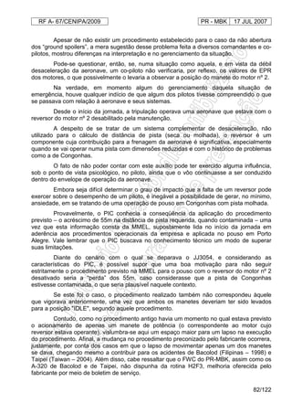 RF A- 67/CENIPA/2009 PR - MBK 17 JUL 2007
82/122
Apesar de não existir um procedimento estabelecido para o caso da não abertura
dos “ground spoilers”, a mera sugestão desse problema feita a diversos comandantes e co-
pilotos, mostrou diferenças na interpretação e no gerenciamento da situação.
Pode-se questionar, então, se, numa situação como aquela, e em vista da débil
desaceleração da aeronave, um co-piloto não verificaria, por reflexo, os valores de EPR
dos motores, o que possivelmente o levaria a observar a posição do manete do motor nº 2.
Na verdade, em momento algum do gerenciamento daquela situação de
emergência, houve qualquer indício de que algum dos pilotos tivesse compreendido o que
se passava com relação à aeronave e seus sistemas.
Desde o início da jornada, a tripulação operava uma aeronave que estava com o
reversor do motor nº 2 desabilitado pela manutenção.
A despeito de se tratar de um sistema complementar de desaceleração, não
utilizado para o cálculo de distância de pista (seca ou molhada), o reversor é um
componente cuja contribuição para a frenagem da aeronave é significativa, especialmente
quando se vai operar numa pista com dimensões reduzidas e com o histórico de problemas
como a de Congonhas.
O fato de não poder contar com este auxílio pode ter exercido alguma influência,
sob o ponto de vista psicológico, no piloto, ainda que o vôo continuasse a ser conduzido
dentro do envelope de operação da aeronave.
Embora seja difícil determinar o grau de impacto que a falta de um reversor pode
exercer sobre o desempenho de um piloto, é inegável a possibilidade de gerar, no mínimo,
ansiedade, em se tratando de uma operação de pouso em Congonhas com pista molhada.
Provavelmente, o PIC conhecia a conseqüência da aplicação do procedimento
previsto – o acréscimo de 55m na distância de pista requerida, quando contaminada – uma
vez que esta informação consta da MMEL, supostamente lida no início da jornada em
aderência aos procedimentos operacionais da empresa e aplicada no pouso em Porto
Alegre. Vale lembrar que o PIC buscava no conhecimento técnico um modo de superar
suas limitações.
Diante do cenário com o qual se deparava o JJ3054, e considerando as
características do PIC, é possível supor que uma boa motivação para não seguir
estritamente o procedimento previsto na MMEL para o pouso com o reversor do motor nº 2
desativado seria a “perda” dos 55m, caso considerasse que a pista de Congonhas
estivesse contaminada, o que seria plausível naquele contexto.
Se este foi o caso, o procedimento realizado também não correspondeu àquele
que vigorava anteriormente, uma vez que ambos os manetes deveriam ter sido levados
para a posição "IDLE", segundo aquele procedimento.
Contudo, como no procedimento antigo havia um momento no qual estava previsto
o acionamento de apenas um manete de potência (o correspondente ao motor cujo
reversor estava operante), vislumbra-se aqui um espaço maior para um lapso na execução
do procedimento. Afinal, a mudança no procedimento preconizado pelo fabricante ocorrera,
justamente, por conta dos casos em que o lapso de movimentar apenas um dos manetes
se dava, chegando mesmo a contribuir para os acidentes de Bacolod (Filipinas – 1998) e
Taipei (Taiwan – 2004). Além disso, cabe ressaltar que o FWC do PR-MBK, assim como os
A-320 de Bacolod e de Taipei, não dispunha da rotina H2F3, melhoria oferecida pelo
fabricante por meio de boletim de serviço.
 