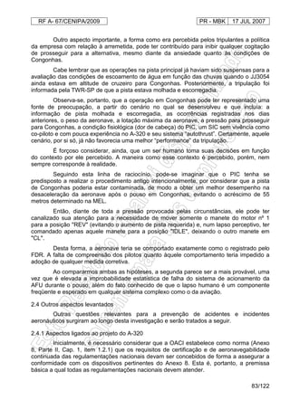RF A- 67/CENIPA/2009 PR - MBK 17 JUL 2007
83/122
Outro aspecto importante, a forma como era percebida pelos tripulantes a política
da empresa com relação à arremetida, pode ter contribuído para inibir qualquer cogitação
de prosseguir para a alternativa, mesmo diante da ansiedade quanto às condições de
Congonhas.
Cabe lembrar que as operações na pista principal já haviam sido suspensas para a
avaliação das condições de escoamento de água em função das chuvas quando o JJ3054
ainda estava em altitude de cruzeiro para Congonhas. Posteriormente, a tripulação foi
informada pela TWR-SP de que a pista estava molhada e escorregadia.
Observa-se, portanto, que a operação em Congonhas pode ter representado uma
fonte de preocupação, a partir do cenário no qual se desenvolveu e que incluía: a
informação de pista molhada e escorregadia, as ocorrências registradas nos dias
anteriores, o peso da aeronave, a lotação máxima da aeronave, a pressão para prosseguir
para Congonhas, a condição fisiológica (dor de cabeça) do PIC, um SIC sem vivência como
co-piloto e com pouca experiência no A-320 e seu sistema “autothrust”. Certamente, aquele
cenário, por si só, já não favorecia uma melhor “performance” da tripulação.
É forçoso considerar, ainda, que um ser humano toma suas decisões em função
do contexto por ele percebido. A maneira como esse contexto é percebido, porém, nem
sempre corresponde à realidade.
Seguindo esta linha de raciocínio, pode-se imaginar que o PIC tenha se
predisposto a realizar o procedimento antigo intencionalmente, por considerar que a pista
de Congonhas poderia estar contaminada, de modo a obter um melhor desempenho na
desaceleração da aeronave após o pouso em Congonhas, evitando o acréscimo de 55
metros determinado na MEL.
Então, diante de toda a pressão provocada pelas circunstâncias, ele pode ter
canalizado sua atenção para a necessidade de mover somente o manete do motor nº 1
para a posição "REV" (evitando o aumento de pista requerida) e, num lapso perceptivo, ter
comandado apenas aquele manete para a posição "IDLE", deixando o outro manete em
"CL".
Desta forma, a aeronave teria se comportado exatamente como o registrado pelo
FDR. A falta de compreensão dos pilotos quanto àquele comportamento teria impedido a
adoção de qualquer medida corretiva.
Ao compararmos ambas as hipóteses, a segunda parece ser a mais provável, uma
vez que é elevada a improbabilidade estatística de falha do sistema de acionamento da
AFU durante o pouso, além do fato conhecido de que o lapso humano é um componente
freqüente e esperado em qualquer sistema complexo como o da aviação.
2.4 Outros aspectos levantados
Outras questões relevantes para a prevenção de acidentes e incidentes
aeronáuticos surgiram ao longo desta investigação e serão tratados a seguir.
2.4.1 Aspectos ligados ao projeto do A-320
Inicialmente, é necessário considerar que a OACI estabelece como norma (Anexo
8, Parte II, Cap. 1, item 1.2.1) que os requisitos de certificação e de aeronavegabilidade
continuada das regulamentações nacionais devam ser concebidos de forma a assegurar a
conformidade com os dispositivos pertinentes do Anexo 8. Esta é, portanto, a premissa
básica a qual todas as regulamentações nacionais devem atender.
 