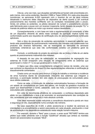 RF A- 67/CENIPA/2009 PR - MBK 17 JUL 2007
86/122
Cite-se, uma vez mais, que situações semelhantes já haviam sido encontradas em,
pelo menos, dois outros acidentes: Bacolod (1998) e Taipei (2004). Em cada uma daquelas
ocorrências, as aeronaves A-320 operavam com o reversor de um de seus motores
desativado e nenhuma delas dispunha de dispositivo de alerta quanto a um eventual
posicionamento dos manetes conflitante com as condições necessárias para o pouso.
Ainda, em ambos os acidentes, os pilotos deixaram de cumprir o procedimento previsto
pelo fabricante para o pouso com um reversor inoperante, tendo deixado na posição "CL" o
manete de potência relativo ao motor cujo reversor estava desabilitado.
Conseqüentemente, e com base em toda a regulamentação já comentada, a falta
de um dispositivo eficiente de alerta nesta condição de operação implica numa não
conformidade quanto aos requisitos de certificação e/ou de aeronavegabilidade continuada
aplicáveis.
Sob a ótica da prevenção de acidentes aeronáuticos, é essencial salientar que,
tendo esta possibilidade de posicionamento inadvertido dos manetes sido evidenciada nos
produtos dos diversos fabricantes, não se restringindo ao fabricante da aeronave
acidentada, entende-se que esta não conformidade constitui um problema geral da
indústria.
Contudo, a contribuição do projeto da aeronave não se limitou à falta de um alerta
quanto ao posicionamento inadvertido dos manetes.
A despeito do seu grau de sofisticação, as necessidades de segregação dos
sistemas do A-320 ensejaram uma situação de antagonismo entre os sistemas que
governavam o motor nº 1 e os que governavam o motor nº 2.
A lógica que ditou esse comportamento antagônico carece de revisão, uma vez
que contraria os dispositivos do Anexo 8 e das regulamentações referentes à certificação já
exaustivamente comentados.
Criada como um recurso para diminuir a carga de trabalho e minimizar a incidência
de erros humanos diante da complexidade crescente dos sistemas que integram a
aeronave, a automação também tem sido objeto de preocupação da comunidade pelos
seus efeitos colaterais.
Como se sabe, a introdução de sistemas automatizados favorece a formação de
um estado de complacência por parte dos pilotos, em função da gradativa mudança no
papel que desempenham a bordo, passando, cada vez mais, a supervisionar as tarefas
executadas pelo computador.
Em vista da reconhecida eficiência do computador, a confiança depositada pelo
piloto na sua infalibilidade o leva a se acomodar no acompanhamento das condições de
vôo, acreditando que tudo esteja sob o mais absoluto controle.
Esta falsa impressão acaba reduzindo a consciência situacional e pondo em risco
a segurança do vôo, especialmente numa condição não rotineira.
No caso específico do A-320, o piloto acostuma-se a receber da aeronave as
orientações e os procedimentos a serem executados em cada situação, acentuando o nível
de acomodação e de dependência estabelecido nesta relação homem-máquina.
Por exemplo, durante o "flare" para o pouso, o aviso aural "RETARD" lembra aos
pilotos (que estão pilotando com a função "autothrust" ativada) que ambos os manetes
devem ser posicionados na posição “IDLE”.
 