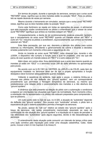 RF A- 67/CENIPA/2009 PR - MBK 17 JUL 2007
87/122
Em termos de projeto, durante a operação da aeronave, sempre que o aviso aural
"RETARD" cessa, significa que os dois manetes estão na posição “IDLE”. Para os pilotos,
isto se repete dezenas de vezes por semana.
Mesmo durante o treinamento em simulador, sempre que o aviso aural "RETARD"
cessa, significa que os dois manetes estão na posição “IDLE”.
Como este fenômeno se repete em todas as operações de pouso, é admissível
que esta exposição acabe condicionando os pilotos a entenderem que o cessar do aviso
aural "RETARD" signifique que ambos os manetes estejam em "IDLE".
Conseqüentemente, e diante de tal condicionamento, pode-se presumir, também,
que o cancelamento do aviso aural "RETARD" quando um manete estiver em "REV" e
outro em "CL" induziria os pilotos a acreditarem, equivocadamente, que ambos os manetes
estariam em "IDLE".
Esta falsa percepção, por sua vez, desviaria a atenção dos pilotos para outros
sistemas ou informações, dificultando o gerenciamento de cabine e levando a decisões
erradas justamente num momento crítico para a segurança do vôo.
Ainda no tocante ao aviso aural "RETARD", cabe observar que, durante o vôo
JJ3054, o dispositivo não cumpriu a função para a qual foi projetado, uma vez que ele
parou de soar quando um manete estava em "REV" e o outro estava em "CL".
Além disso, em outros vôos, ficou demonstrado que o aviso soa mesmo quando os
manetes já estão em “IDLE” e a aeronave cruza 20ft de rádio altímetro na aproximação
para pouso.
De acordo com os § 25.1301 do 14CFR25, do JAR-25 e da CS-25, cada item de
equipamento instalado na aeronave deve ser de tipo e projeto apropriados à função
desejada e deve funcionar adequadamente quando instalado.
Voltando à seqüência do acidente, logo após o pouso, o sistema limitou-se a
informar aos pilotos da não deflexão dos “ground spoilers”, sem um correspondente
procedimento que permitisse a frenagem tempestiva da aeronave, ou mesmo que
estabelecesse uma relação entre o posicionamento dos manetes e a não abertura dos
“ground spoilers”.
A dinâmica que está presente na relação do piloto com a automação o condiciona
a esperar por orientações nas situações que fogem da normalidade. Num momento crítico,
a orientação não foi apresentada e os pilotos não estavam preparados para compreender o
que se passava.
Um outro ponto está no fato de que, no A-320, a atuação do “autobrake” depende
da deflexão dos “ground spoilers”. Nos pousos com “autobrake” armado, o piloto tem a
expectativa de que o sistema automático permita a frenagem da aeronave.
No pouso, apesar do “call out” relativo ao estado dos “ground spoilers” após o
toque da aeronave, não existe procedimento memorizado associado ao caso de
confirmação da não atuação dos “ground spoilers” e a tripulação só é capaz de perceber a
não efetividade dos “autobrakes” após alguns segundos, devido à não desaceleração da
aeronave.
O entendimento desta situação pode consumir um intervalo de tempo crítico para
uma ação corretiva pela tripulação para evitar uma situação catastrófica. Cabe, neste
ponto, invocar o item 2.3 do Capítulo 2 do Anexo 8.
 