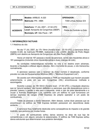 RF A- 67/CENIPA/2009 PR - MBK 17 JUL 2007
9/122
AERONAVE
Modelo: AIRBUS A-320
Matrícula: PR – MBK
OPERADOR:
TAM Linhas Aéreas S/A
ACIDENTE
Data/hora: 17 JUL 2007 – 21:54 UTC
Local: Aeroporto de Congonhas (SBSP)
Município, UF: São Paulo – SP.
TIPO:
Perda de Controle no Solo
1. INFORMAÇÕES FACTUAIS
1.1 Histórico do vôo
No dia 17 JUL 2007, às 17h 19min (horário local – 20:19 UTC), a aeronave Airbus
modelo A-320, de matrícula PR-MBK, realizando o vôo JJ3054, decolou de Porto Alegre
(SBPA) com destino ao Aeroporto de Congonhas, em São Paulo (SBSP).
Havia um total de 187 pessoas a bordo da aeronave, sendo seis tripulantes ativos e
181 passageiros (incluindo cinco tripulantes extras e duas crianças de colo).
As condições meteorológicas reinantes na rota e no destino eram adversas,
levando a tripulação a efetuar alguns desvios. Até o momento do pouso, o vôo transcorreu
normalmente.
A aeronave operava com o reversor do motor número 2 desativado, conforme
previsto na Lista de Equipamentos Mínimos (MEL – “Minimum Equipment List”).
De acordo com informações prestadas à TWR por tripulações que haviam pousado
anteriormente, a pista em uso em Congonhas (35L) encontrava-se molhada e
escorregadia.
Durante o pouso, às 18h 54min (horário local – 21:54 UTC), a tripulação observou
que os “ground spoilers” não haviam defletido e a aeronave, que não desacelerava como o
previsto, passou a perder a reta para a esquerda, vindo a sair da pista lateralmente e a
cruzar a Avenida Washington Luís, colidindo com um edifício no qual funcionava um
serviço expresso de cargas (TAM Express) do próprio operador e um posto de
combustíveis.
Todas as pessoas a bordo faleceram. Além dessas, outras doze pessoas que se
encontravam no edifício da TAM Express também pereceram em decorrência deste
acidente.
A aeronave ficou totalmente destruída como conseqüência do impacto e do grande
incêndio, que perdurou por muitas horas.
O posto de combustíveis sofreu danos severos na área de sua loja de
conveniências e em alguns veículos lá estacionados. O edifício da TAM Express sofreu
danos estruturais que determinaram sua posterior demolição.
 