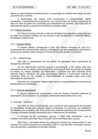 RF A- 67/CENIPA/2009 PR - MBK 17 JUL 2007
96/122
efetiva ou potencialmente contribuído para a consumação do acidente será objeto de ação
preventiva e/ou corretiva.
A classificação dos fatores entre contribuintes e indeterminados reflete,
unicamente, a capacidade de se comprovar, com razoável grau de certeza, a presença do
fator em meio às ações e/ou condições que antecederam ao acidente, não implicando na
atribuição de valores ou graus de importância a quaisquer deles.
3.2.1 Fatores Humanos
Os Fatores Humanos formam a área de abordagem da segurança operacional que
se refere ao complexo biológico do ser humano e que compreende os Aspectos Médico,
Psicológico e Operacional.
3.2.1.1 Aspecto Médico
O Aspecto Médico corresponde à área dos Fatores Humanos na qual há o
envolvimento de conhecimentos médicos e fisiológicos que são pesquisados para definir a
presença de variáveis desta natureza e a forma de sua participação nos eventos.
a. Dor - Indeterminado
Este fator é representado por um estado de sofrimento físico proveniente de
doença e/ou ferimento.
Em um determinado momento, durante a aproximação, o PIC relatou estar com
uma pequena dor de cabeça. Embora não tenha sido possível aferir de que tipo de cefaléia
se tratava, ou mesmo aquilatar sua intensidade, é possível que este incômodo tenha
exercido alguma influência nas suas capacidades cognitiva e psicomotora durante os
momentos finais do vôo, quando a imprevisibilidade da situação exigiu uma maior
efetividade do desempenho.
Este fator foi considerado indeterminado devido à impossibilidade de se comprovar
factualmente sua contribuição.
3.2.1.2 Aspecto Operacional
O Aspecto Operacional corresponde à área dos Fatores Humanos referente ao
desempenho do ser humano nas atividades diretamente relacionadas com o vôo.
a. Instrução – Contribuiu
Este fator se refere à participação, sob o ponto de vista operacional, do processo
de treinamento previamente recebido pelo(s) envolvido(s) na ocorrência, por deficiência
quantitativa e/ou qualitativa, não lhe(s) tendo sido atribuída a plenitude dos conhecimentos
e demais condições técnicas necessárias para o desempenho da atividade.
A formação do SIC contemplou, apenas, o “Right Seat Certification”, que se
mostrou insuficiente para fazer face à situação crítica enfrentada após o pouso.
Além disso, a formação teórica dos pilotos da empresa era fundamentada no uso
exclusivo de cursos interativos em computador (CBT), o que permitia a formação massiva,
mas não garantia a qualidade da instrução recebida.
 